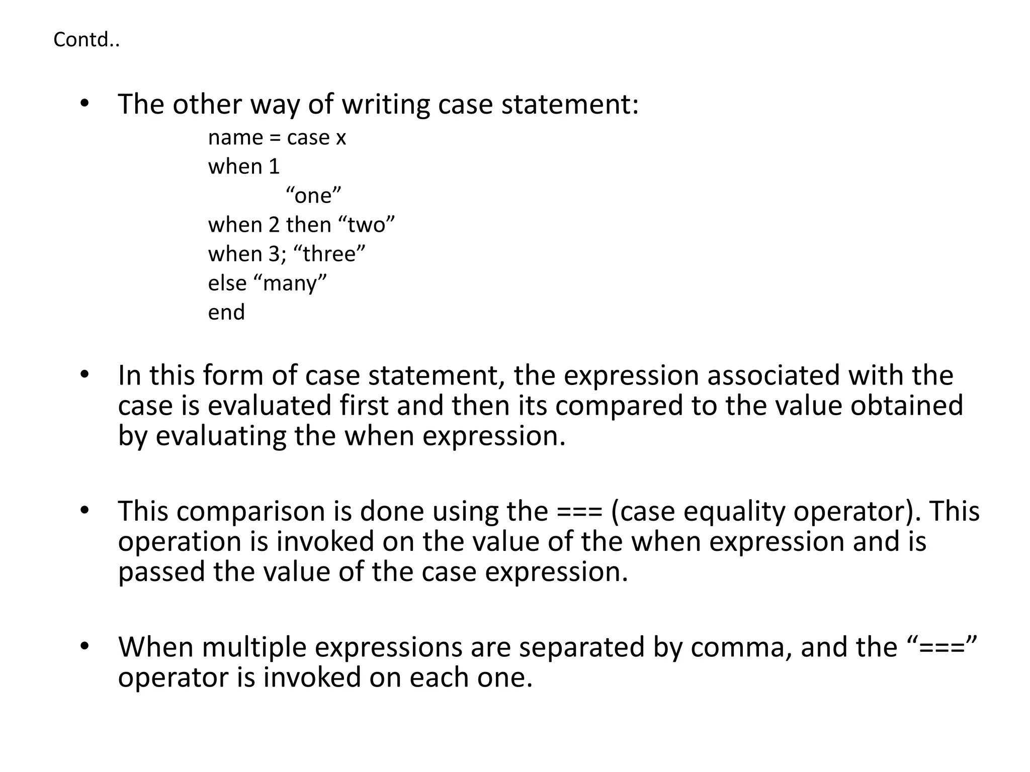 Contd..
• The other way of writing case statement:
name = case x
when 1
“one”
when 2 then “two”
when 3; “three”
else “many”
end
• In this form of case statement, the expression associated with the
case is evaluated first and then its compared to the value obtained
by evaluating the when expression.
• This comparison is done using the === (case equality operator). This
operation is invoked on the value of the when expression and is
passed the value of the case expression.
• When multiple expressions are separated by comma, and the “===”
operator is invoked on each one.
 