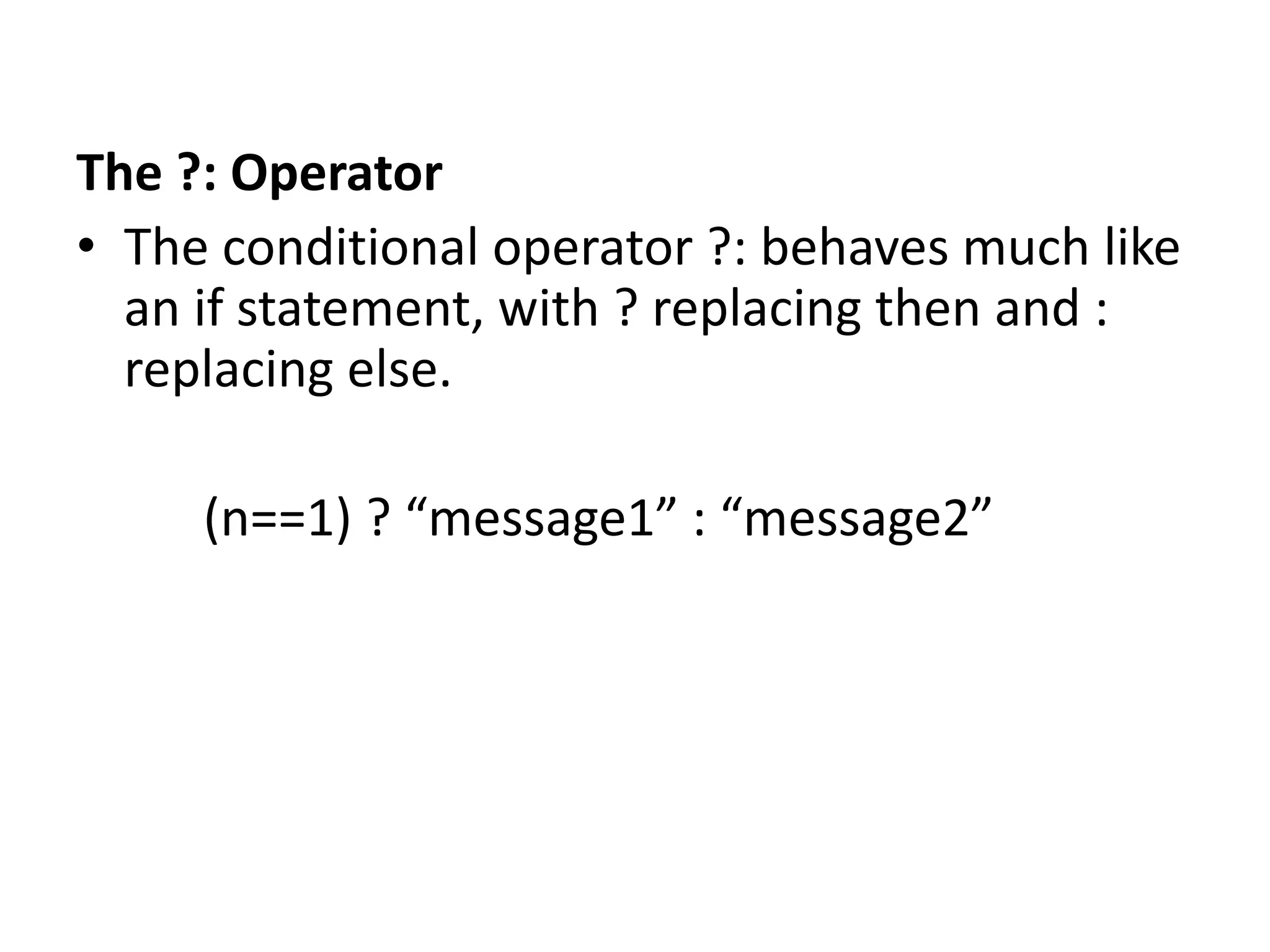 The ?: Operator
• The conditional operator ?: behaves much like
an if statement, with ? replacing then and :
replacing else.
(n==1) ? “message1” : “message2”
 