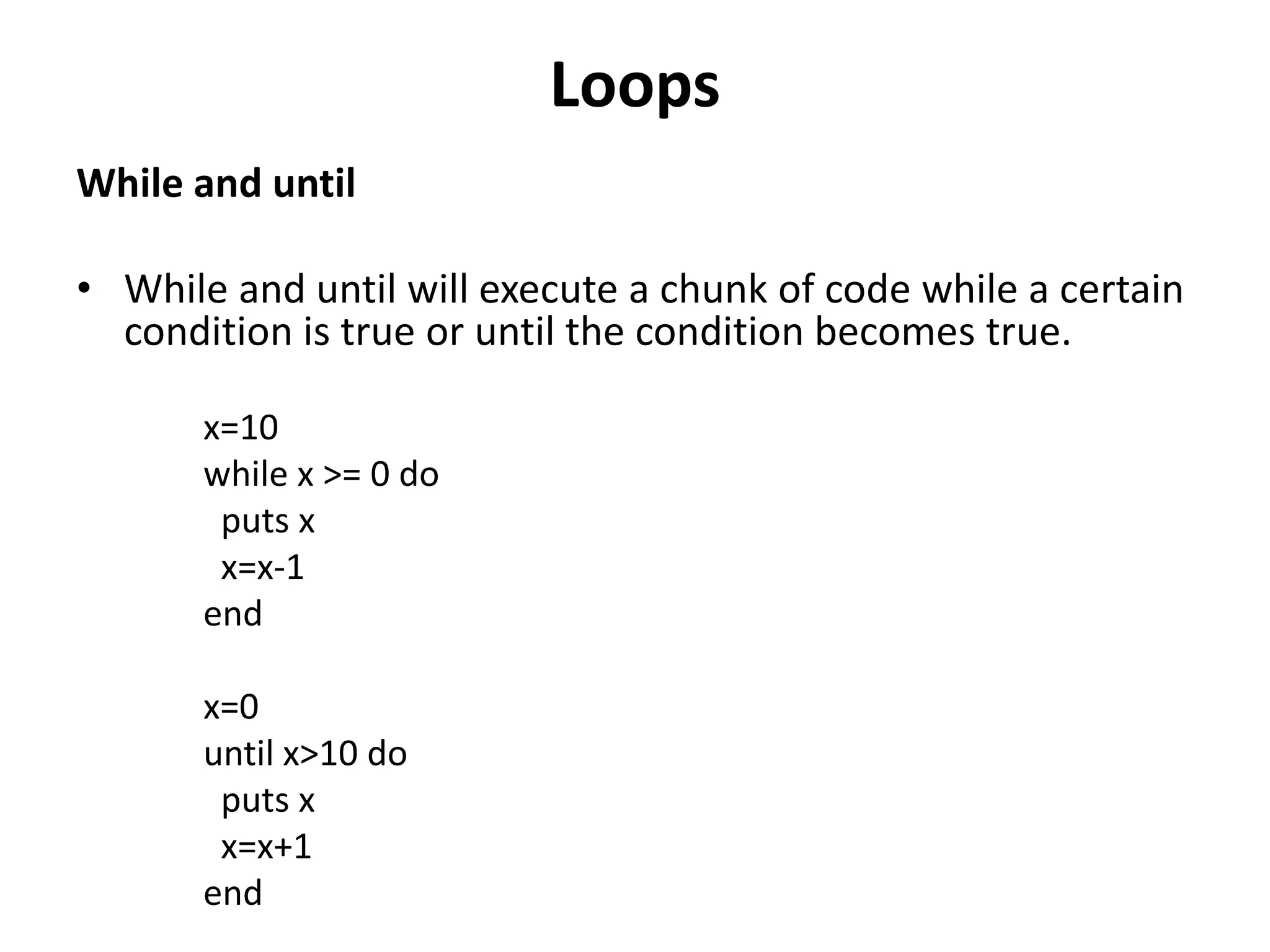 Loops
While and until
• While and until will execute a chunk of code while a certain
condition is true or until the condition becomes true.
x=10
while x >= 0 do
puts x
x=x-1
end
x=0
until x>10 do
puts x
x=x+1
end
 