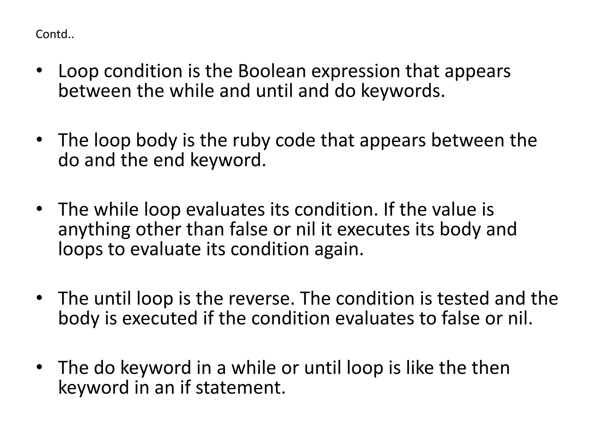 Contd..
• Loop condition is the Boolean expression that appears
between the while and until and do keywords.
• The loop body is the ruby code that appears between the
do and the end keyword.
• The while loop evaluates its condition. If the value is
anything other than false or nil it executes its body and
loops to evaluate its condition again.
• The until loop is the reverse. The condition is tested and the
body is executed if the condition evaluates to false or nil.
• The do keyword in a while or until loop is like the then
keyword in an if statement.
 