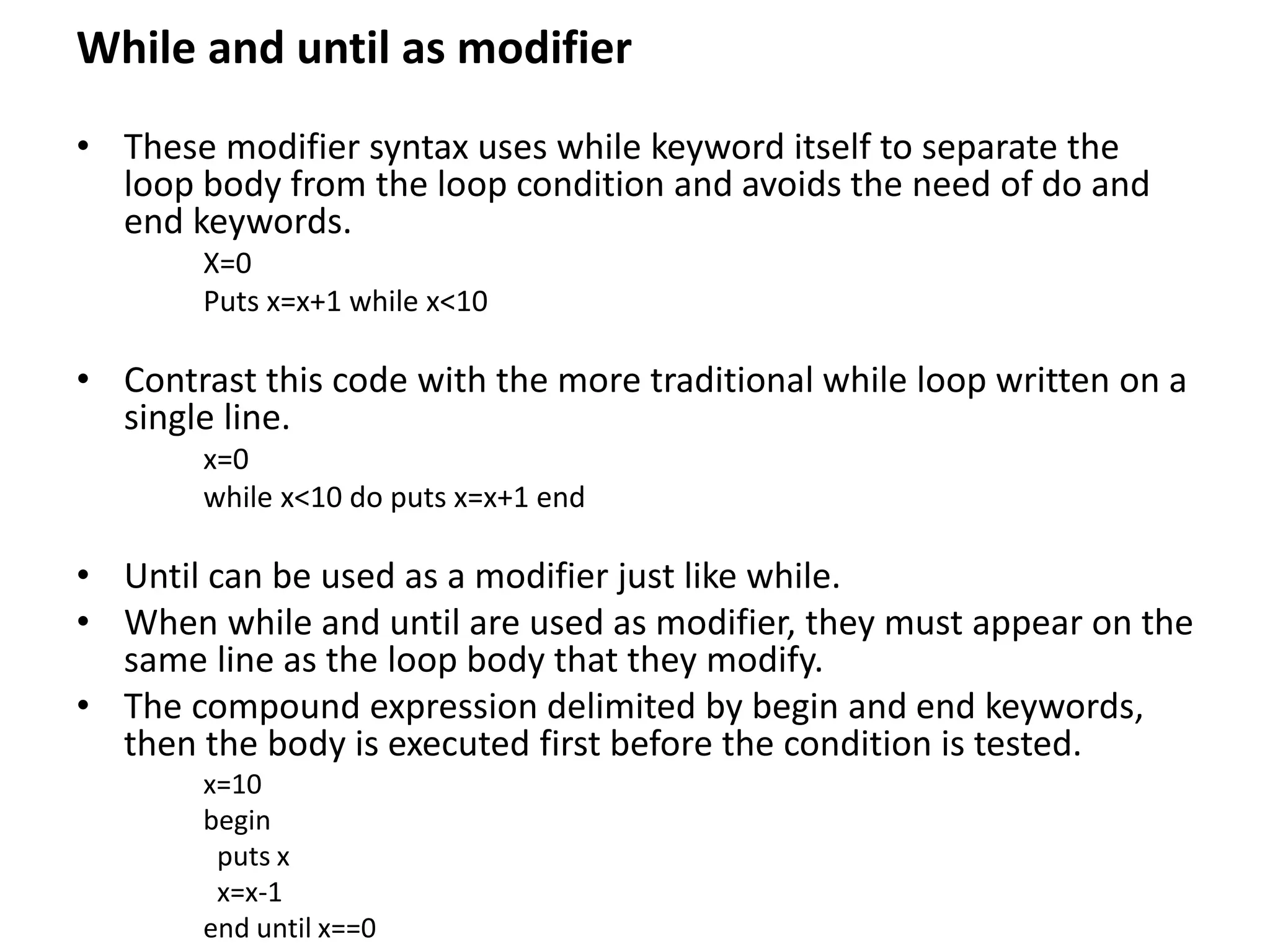 While and until as modifier
• These modifier syntax uses while keyword itself to separate the
loop body from the loop condition and avoids the need of do and
end keywords.
X=0
Puts x=x+1 while x<10
• Contrast this code with the more traditional while loop written on a
single line.
x=0
while x<10 do puts x=x+1 end
• Until can be used as a modifier just like while.
• When while and until are used as modifier, they must appear on the
same line as the loop body that they modify.
• The compound expression delimited by begin and end keywords,
then the body is executed first before the condition is tested.
x=10
begin
puts x
x=x-1
end until x==0
 