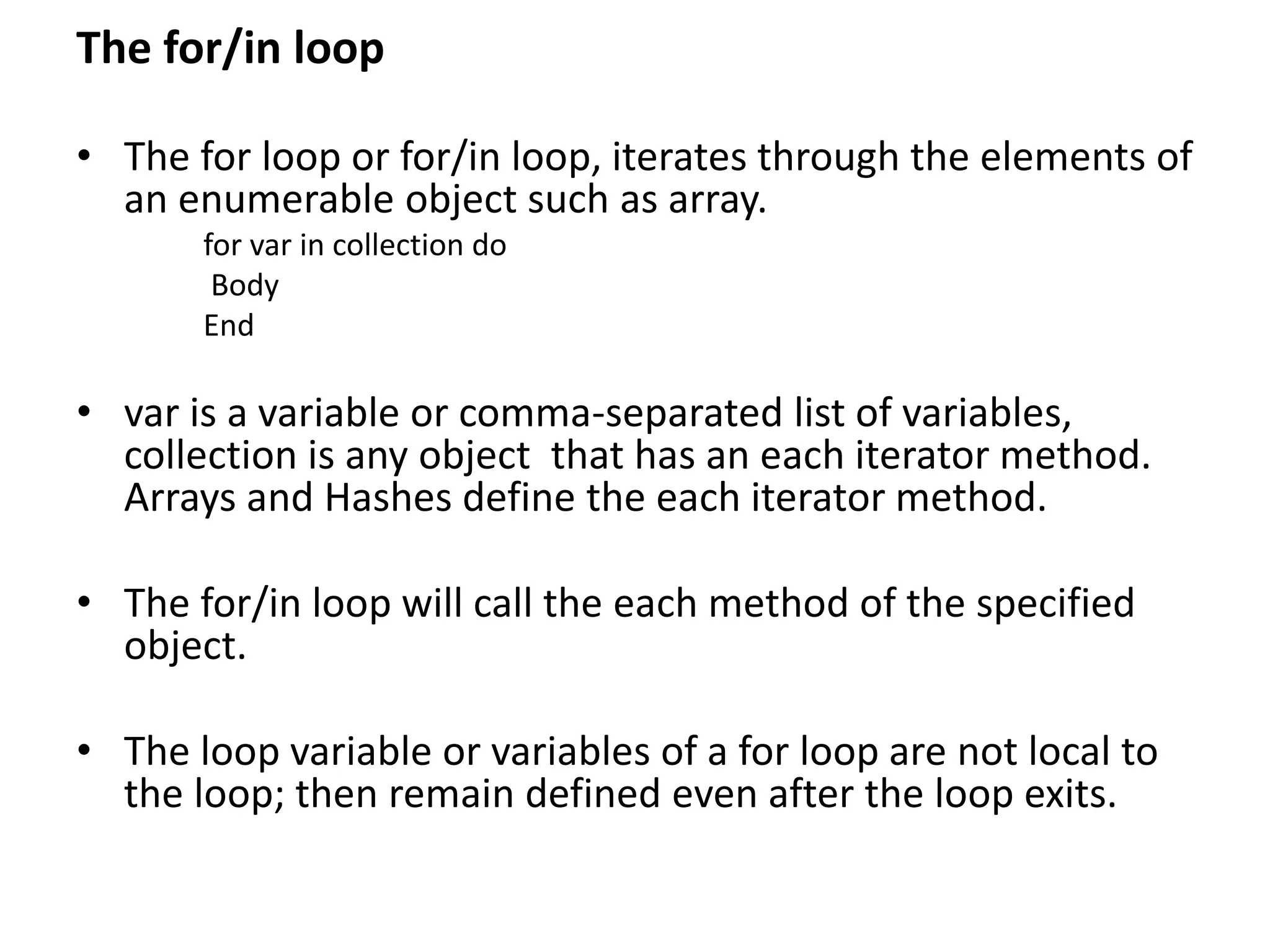 The for/in loop
• The for loop or for/in loop, iterates through the elements of
an enumerable object such as array.
for var in collection do
Body
End
• var is a variable or comma-separated list of variables,
collection is any object that has an each iterator method.
Arrays and Hashes define the each iterator method.
• The for/in loop will call the each method of the specified
object.
• The loop variable or variables of a for loop are not local to
the loop; then remain defined even after the loop exits.
 