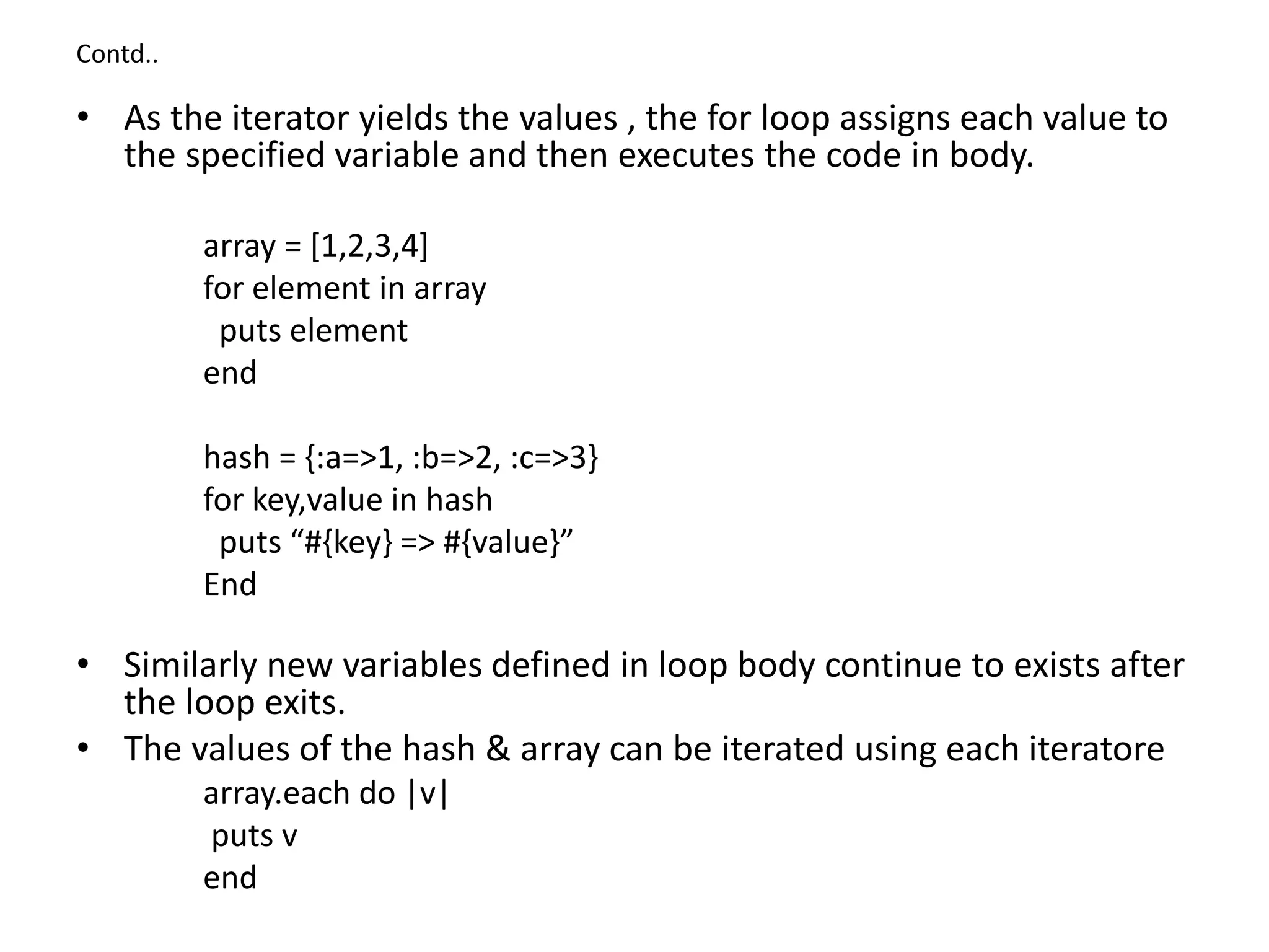 Contd..
• As the iterator yields the values , the for loop assigns each value to
the specified variable and then executes the code in body.
array = [1,2,3,4]
for element in array
puts element
end
hash = {:a=>1, :b=>2, :c=>3}
for key,value in hash
puts “#{key} => #{value}”
End
• Similarly new variables defined in loop body continue to exists after
the loop exits.
• The values of the hash & array can be iterated using each iteratore
array.each do |v|
puts v
end
 