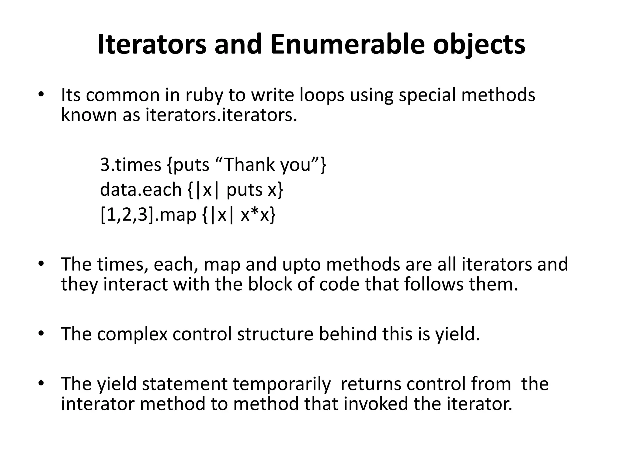 Iterators and Enumerable objects
• Its common in ruby to write loops using special methods
known as iterators.iterators.
3.times {puts “Thank you”}
data.each {|x| puts x}
[1,2,3].map {|x| x*x}
• The times, each, map and upto methods are all iterators and
they interact with the block of code that follows them.
• The complex control structure behind this is yield.
• The yield statement temporarily returns control from the
interator method to method that invoked the iterator.
 