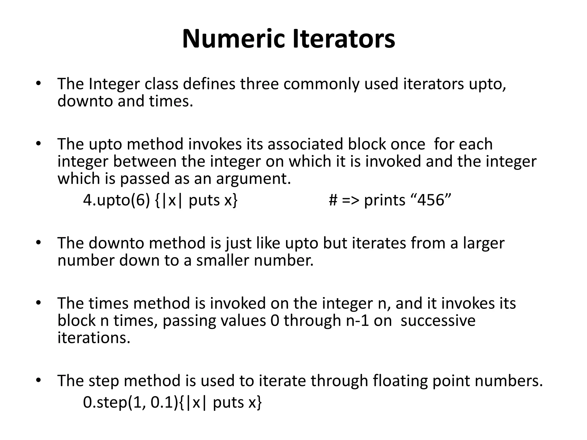 Numeric Iterators
• The Integer class defines three commonly used iterators upto,
downto and times.
• The upto method invokes its associated block once for each
integer between the integer on which it is invoked and the integer
which is passed as an argument.
4.upto(6) {|x| puts x} # => prints “456”
• The downto method is just like upto but iterates from a larger
number down to a smaller number.
• The times method is invoked on the integer n, and it invokes its
block n times, passing values 0 through n-1 on successive
iterations.
• The step method is used to iterate through floating point numbers.
0.step(1, 0.1){|x| puts x}
 