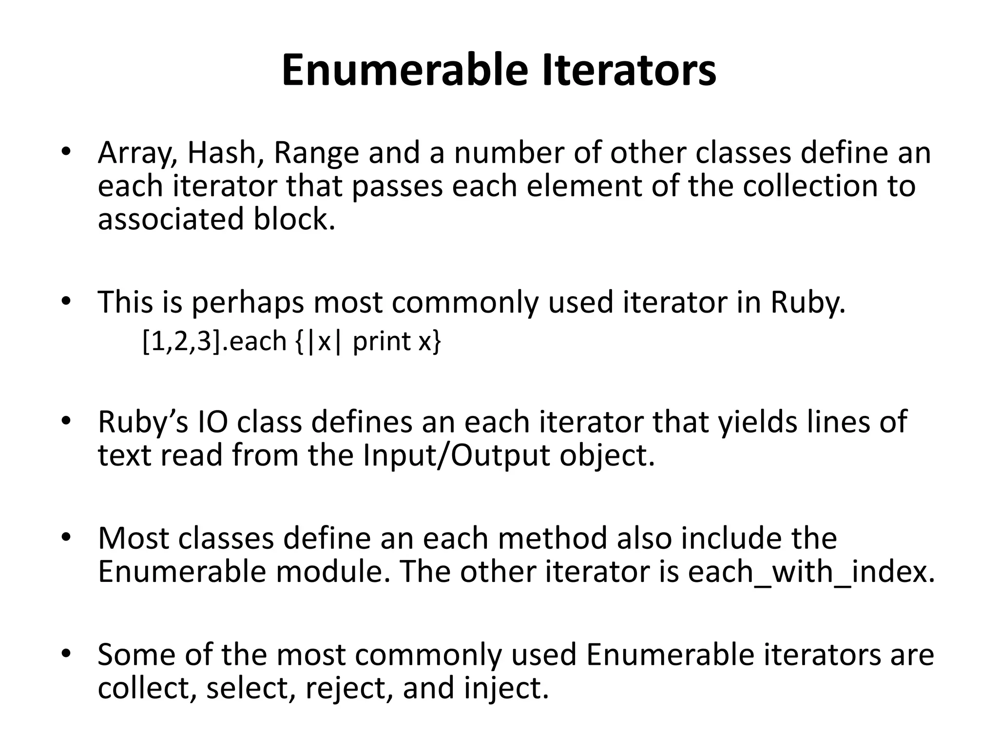 Enumerable Iterators
• Array, Hash, Range and a number of other classes define an
each iterator that passes each element of the collection to
associated block.
• This is perhaps most commonly used iterator in Ruby.
[1,2,3].each {|x| print x}
• Ruby’s IO class defines an each iterator that yields lines of
text read from the Input/Output object.
• Most classes define an each method also include the
Enumerable module. The other iterator is each_with_index.
• Some of the most commonly used Enumerable iterators are
collect, select, reject, and inject.
 