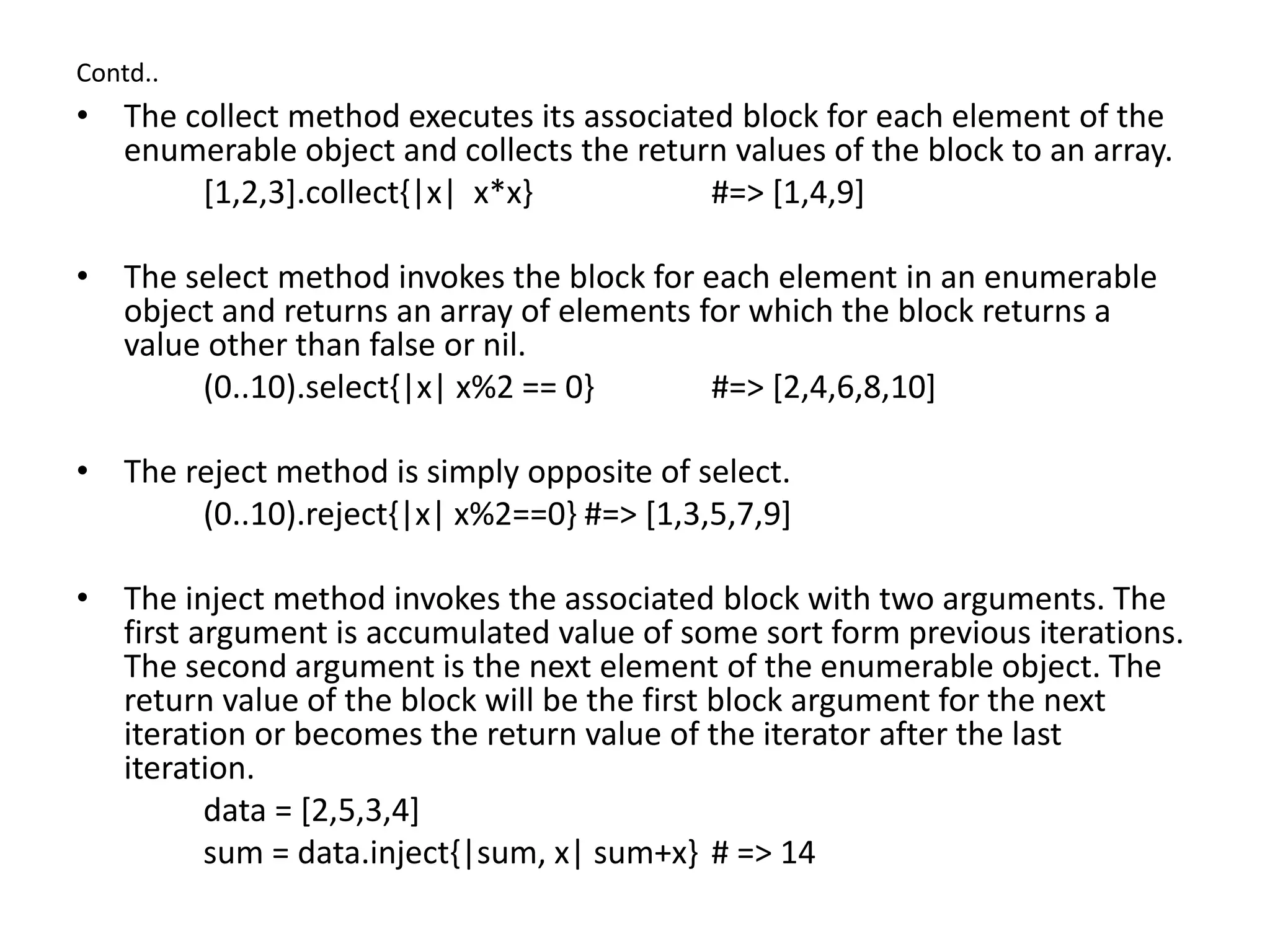 Contd..
• The collect method executes its associated block for each element of the
enumerable object and collects the return values of the block to an array.
[1,2,3].collect{|x| x*x} #=> [1,4,9]
• The select method invokes the block for each element in an enumerable
object and returns an array of elements for which the block returns a
value other than false or nil.
(0..10).select{|x| x%2 == 0} #=> [2,4,6,8,10]
• The reject method is simply opposite of select.
(0..10).reject{|x| x%2==0} #=> [1,3,5,7,9]
• The inject method invokes the associated block with two arguments. The
first argument is accumulated value of some sort form previous iterations.
The second argument is the next element of the enumerable object. The
return value of the block will be the first block argument for the next
iteration or becomes the return value of the iterator after the last
iteration.
data = [2,5,3,4]
sum = data.inject{|sum, x| sum+x} # => 14
 