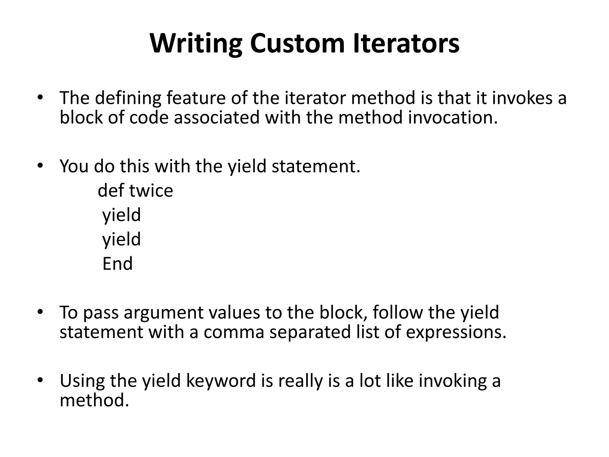 Writing Custom Iterators
• The defining feature of the iterator method is that it invokes a
block of code associated with the method invocation.
• You do this with the yield statement.
def twice
yield
yield
End
• To pass argument values to the block, follow the yield
statement with a comma separated list of expressions.
• Using the yield keyword is really is a lot like invoking a
method.
 