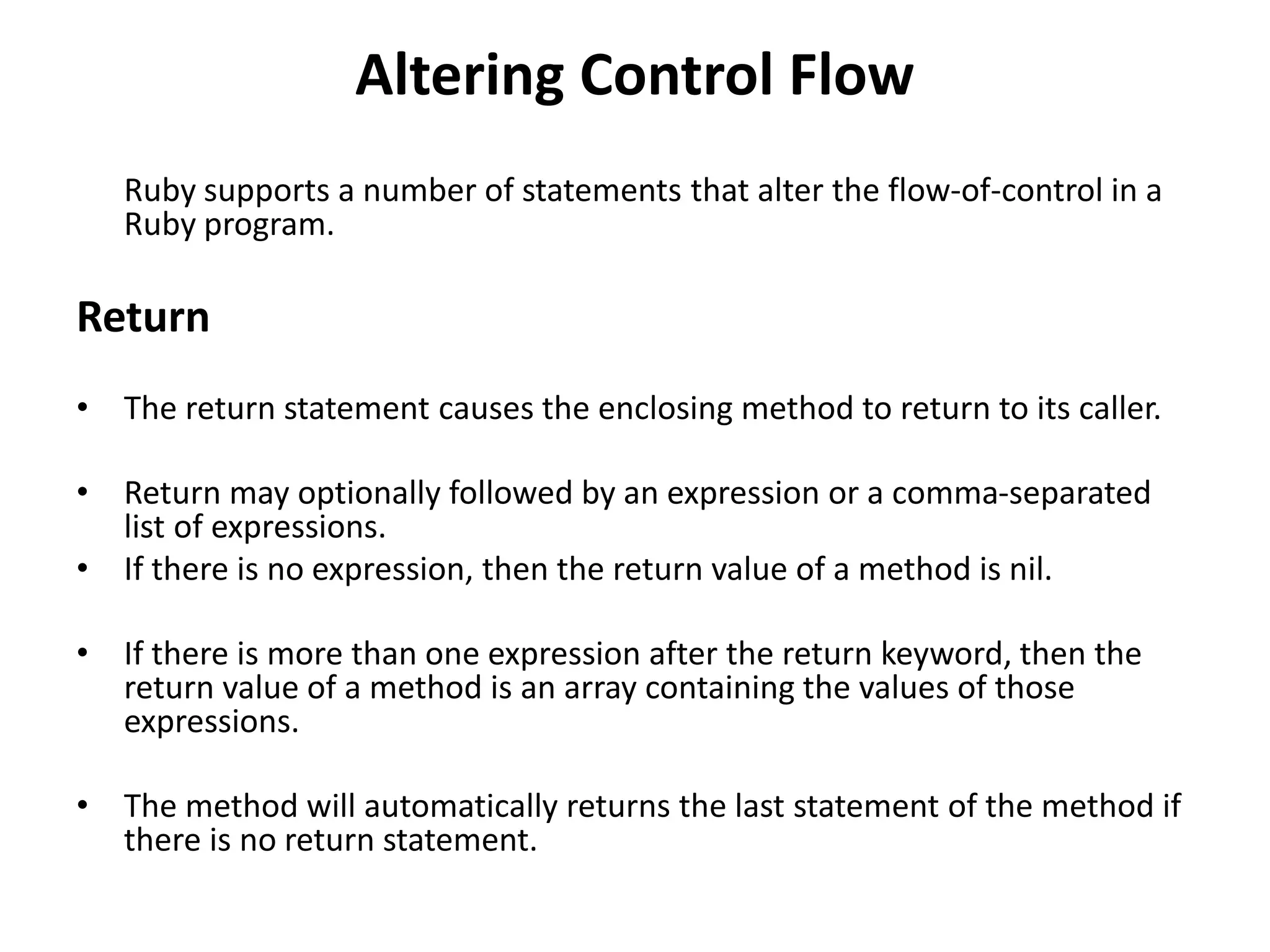 Altering Control Flow
Ruby supports a number of statements that alter the flow-of-control in a
Ruby program.
Return
• The return statement causes the enclosing method to return to its caller.
• Return may optionally followed by an expression or a comma-separated
list of expressions.
• If there is no expression, then the return value of a method is nil.
• If there is more than one expression after the return keyword, then the
return value of a method is an array containing the values of those
expressions.
• The method will automatically returns the last statement of the method if
there is no return statement.
 
