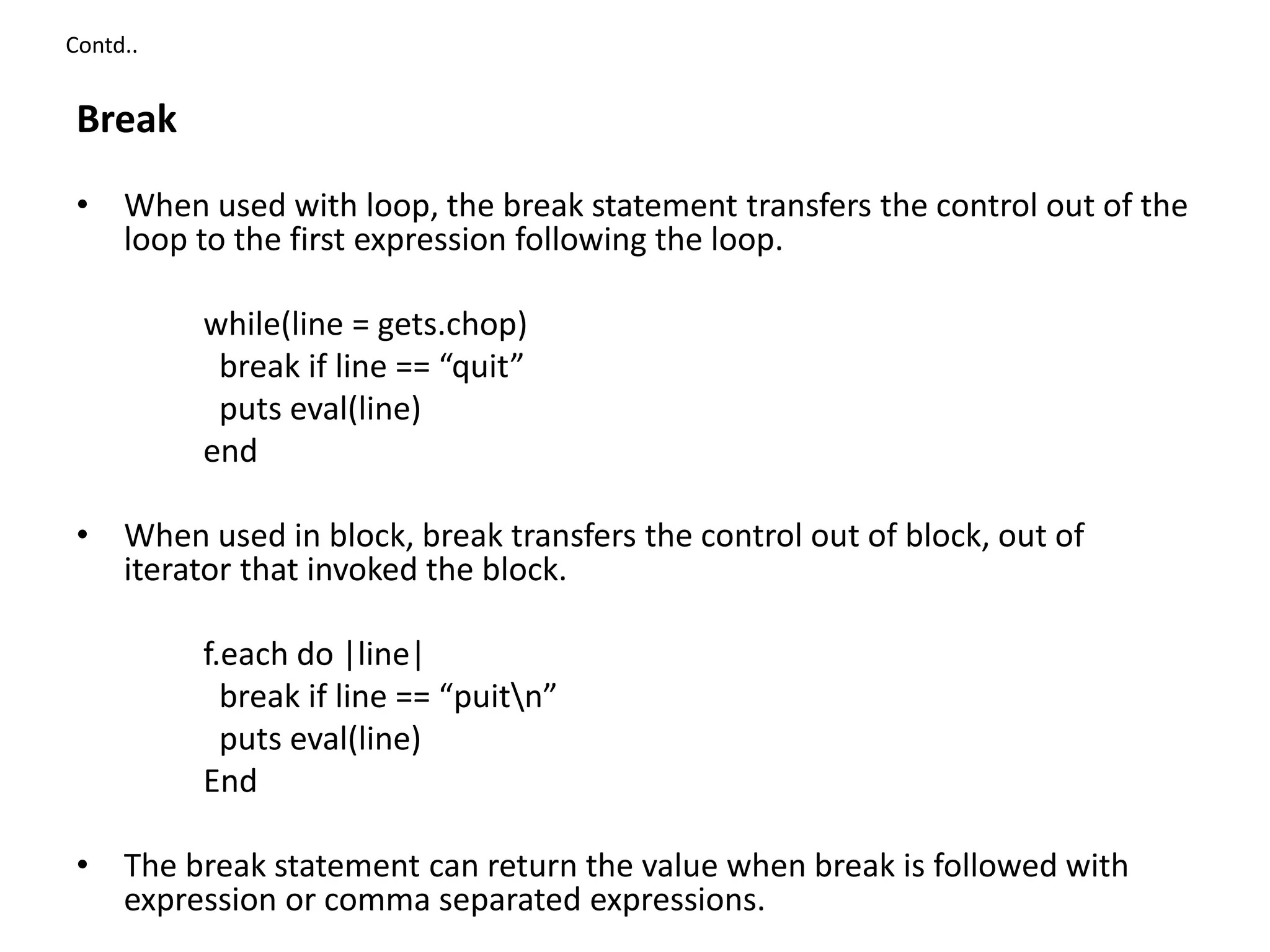 Contd..
Break
• When used with loop, the break statement transfers the control out of the
loop to the first expression following the loop.
while(line = gets.chop)
break if line == “quit”
puts eval(line)
end
• When used in block, break transfers the control out of block, out of
iterator that invoked the block.
f.each do |line|
break if line == “puitn”
puts eval(line)
End
• The break statement can return the value when break is followed with
expression or comma separated expressions.
 