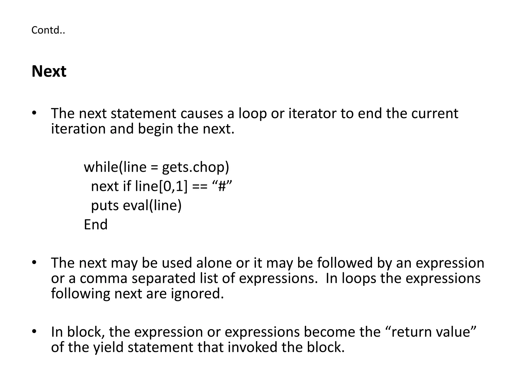 Contd..
Next
• The next statement causes a loop or iterator to end the current
iteration and begin the next.
while(line = gets.chop)
next if line[0,1] == “#”
puts eval(line)
End
• The next may be used alone or it may be followed by an expression
or a comma separated list of expressions. In loops the expressions
following next are ignored.
• In block, the expression or expressions become the “return value”
of the yield statement that invoked the block.
 