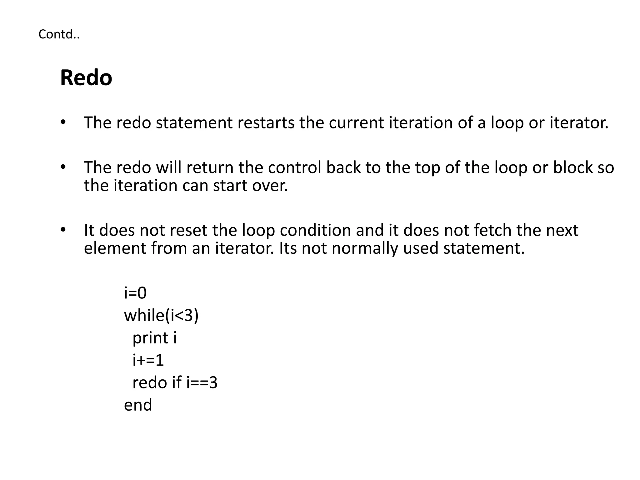 Contd..
Redo
• The redo statement restarts the current iteration of a loop or iterator.
• The redo will return the control back to the top of the loop or block so
the iteration can start over.
• It does not reset the loop condition and it does not fetch the next
element from an iterator. Its not normally used statement.
i=0
while(i<3)
print i
i+=1
redo if i==3
end
 