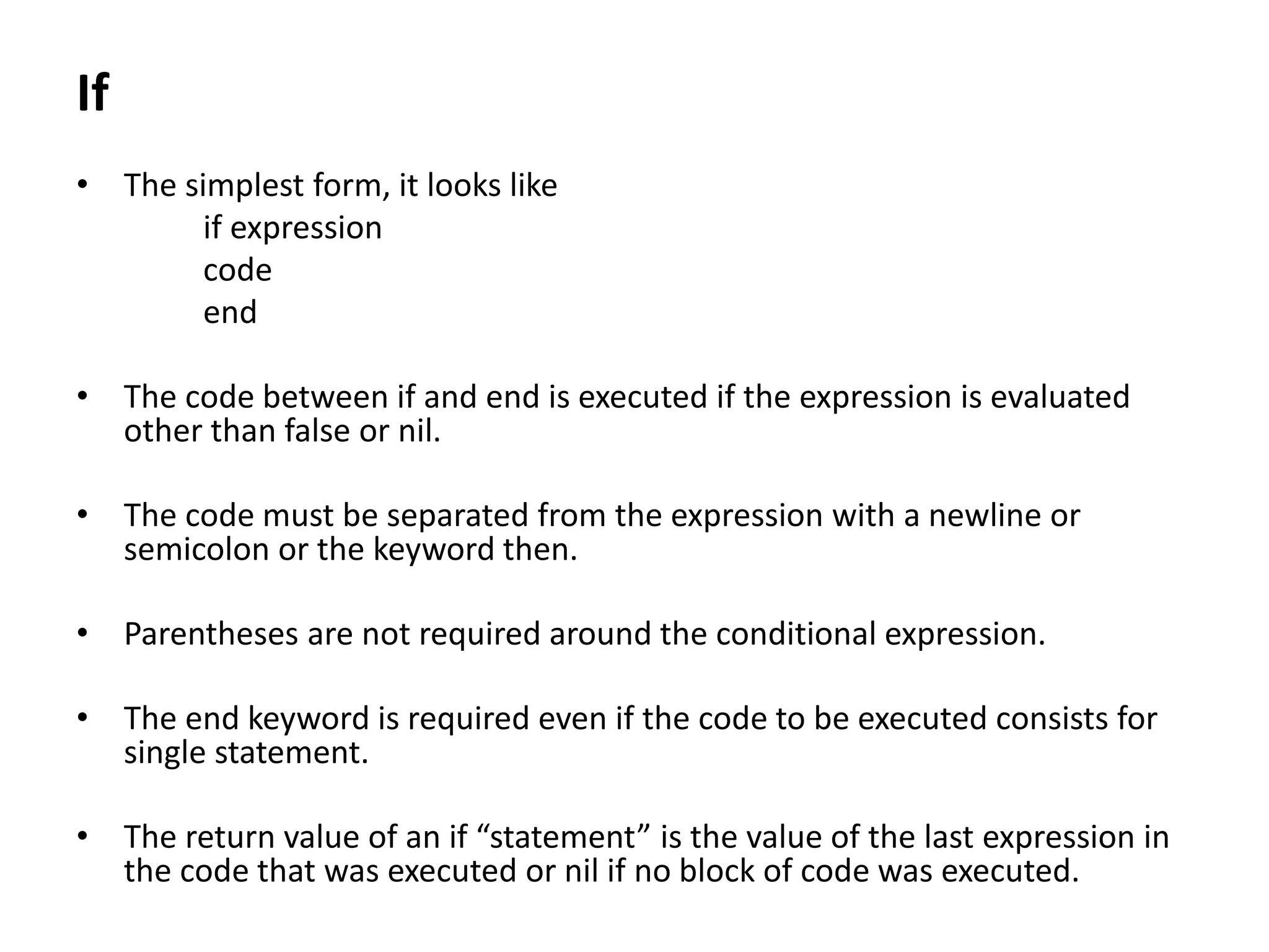 If
• The simplest form, it looks like
if expression
code
end
• The code between if and end is executed if the expression is evaluated
other than false or nil.
• The code must be separated from the expression with a newline or
semicolon or the keyword then.
• Parentheses are not required around the conditional expression.
• The end keyword is required even if the code to be executed consists for
single statement.
• The return value of an if “statement” is the value of the last expression in
the code that was executed or nil if no block of code was executed.
 