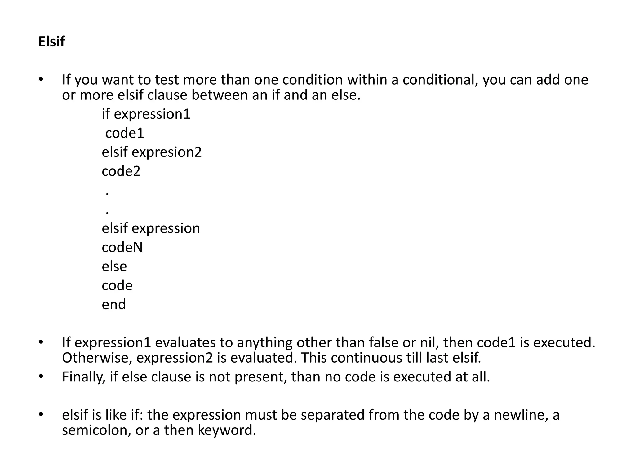Elsif
• If you want to test more than one condition within a conditional, you can add one
or more elsif clause between an if and an else.
if expression1
code1
elsif expresion2
code2
.
.
elsif expression
codeN
else
code
end
• If expression1 evaluates to anything other than false or nil, then code1 is executed.
Otherwise, expression2 is evaluated. This continuous till last elsif.
• Finally, if else clause is not present, than no code is executed at all.
• elsif is like if: the expression must be separated from the code by a newline, a
semicolon, or a then keyword.
 
