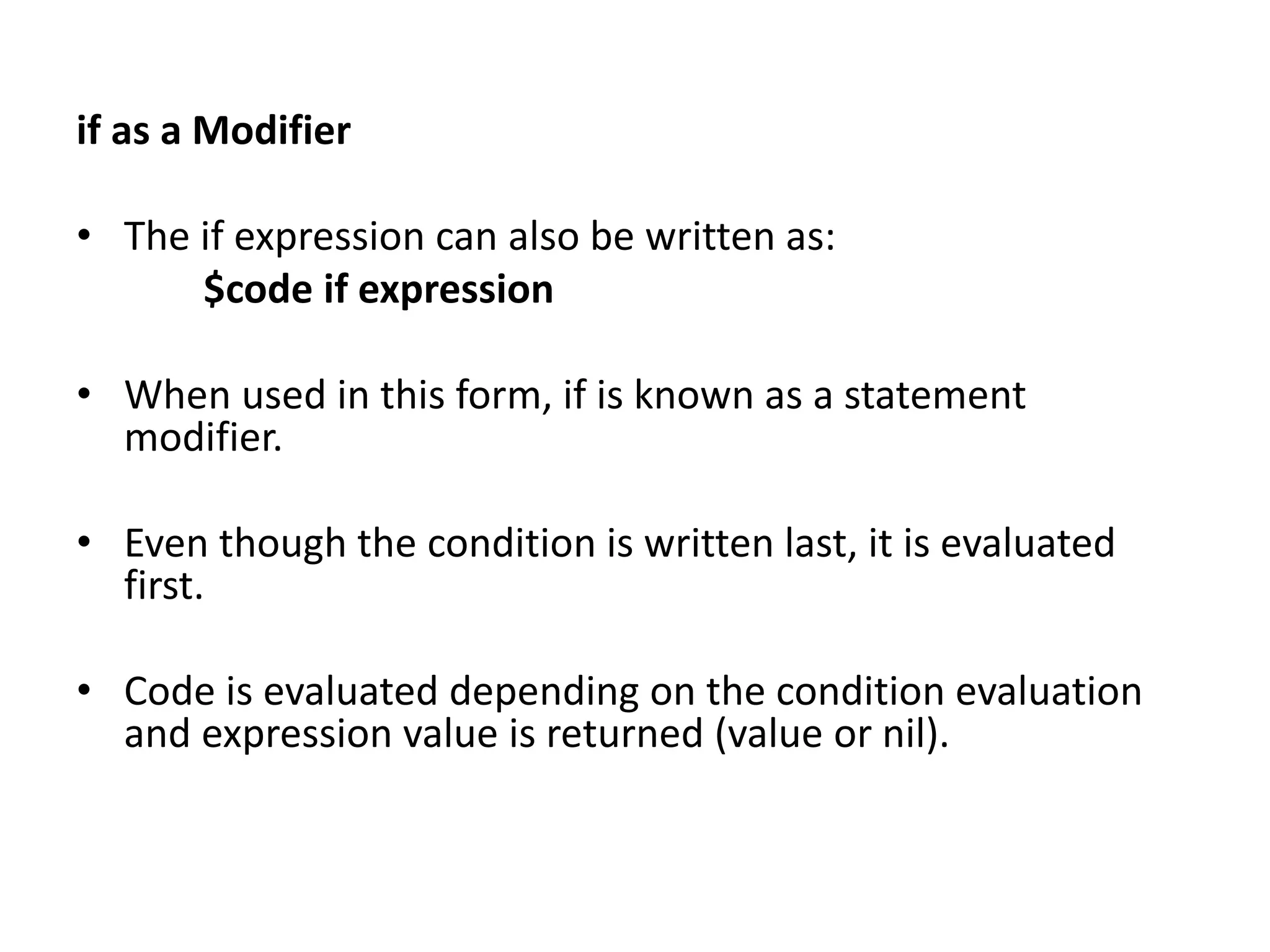if as a Modifier
• The if expression can also be written as:
$code if expression
• When used in this form, if is known as a statement
modifier.
• Even though the condition is written last, it is evaluated
first.
• Code is evaluated depending on the condition evaluation
and expression value is returned (value or nil).
 