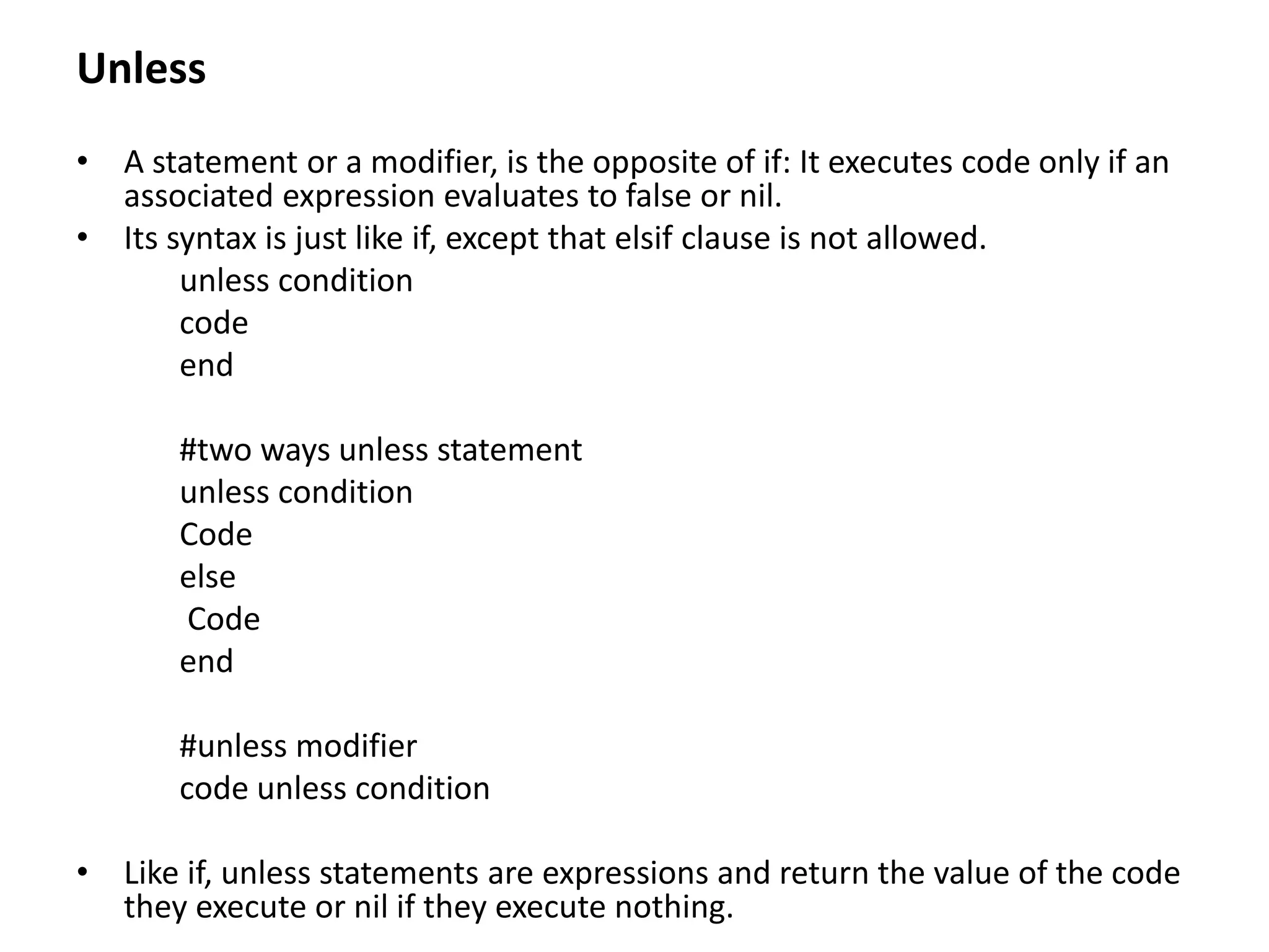 Unless
• A statement or a modifier, is the opposite of if: It executes code only if an
associated expression evaluates to false or nil.
• Its syntax is just like if, except that elsif clause is not allowed.
unless condition
code
end
#two ways unless statement
unless condition
Code
else
Code
end
#unless modifier
code unless condition
• Like if, unless statements are expressions and return the value of the code
they execute or nil if they execute nothing.
 