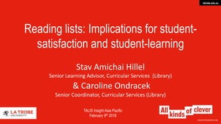 CRICOS PROVIDER 00115M
latrobe.edu.au
Reading lists: Implications for student-
satisfaction and student-learning
Stav Amichai Hillel
Senior Learning Advisor, Curricular Services (Library)
& Caroline Ondracek
Senior Coordinator, Curricular Services (Library)
TALIS Insight Asia Pacific
February 9th 2018
 