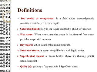 Definitions
   Sub cooled or compressed: is a fluid under thermodynamic
    conditions that force it to be a liquid

   Saturated liquid: fully in the liquid state but is about to vaporize

   Wet steam: When steam contains water in the form of fine water
    particles suspended in steam

   Dry steam: When steam contains no moisture.

   Saturated steam: is steam at equilibrium with liquid water

   Superheated steam: a steam heated above its (boiling point)
    saturation point

   Qality (x): quantity of dry steam in 1 kg of wet steam
 