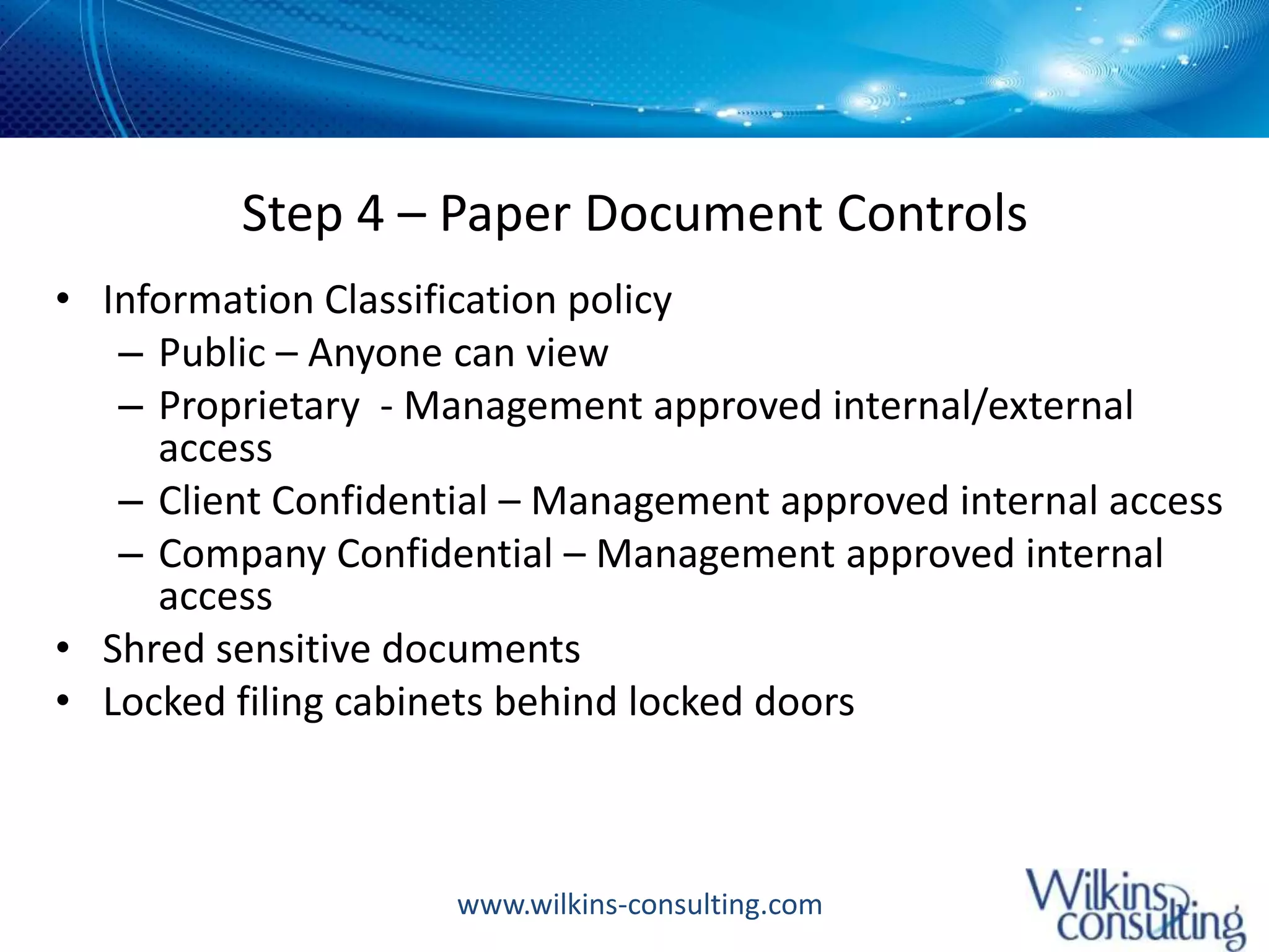 Step 4 – Paper Document ControlsInformation Classification policyPublic – Anyone can viewProprietary  - Management approved internal/external accessClient Confidential – Management approved internal accessCompany Confidential – Management approved internal accessShred sensitive documentsLocked filing cabinets behind locked doors
