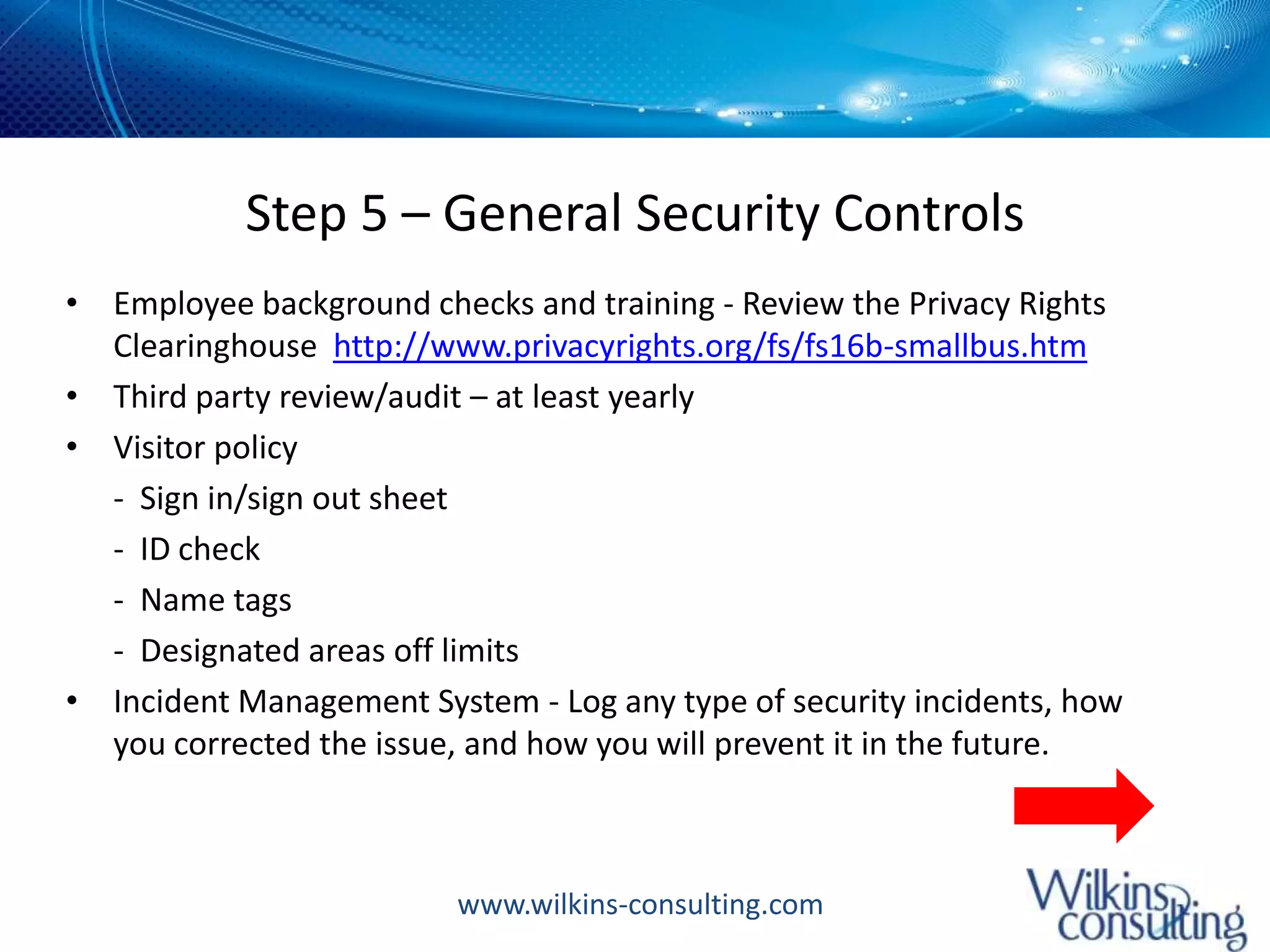 Step 5 – General Security ControlsEmployee background checks and training - Review the Privacy Rights Clearinghouse  http://www.privacyrights.org/fs/fs16b-smallbus.htmThird party review/audit – at least yearlyVisitor policy	-  Sign in/sign out sheet	-  ID check	-  Name tags	-  Designated areas off limitsIncident Management System - Log any type of security incidents, how you corrected the issue, and how you will prevent it in the future.