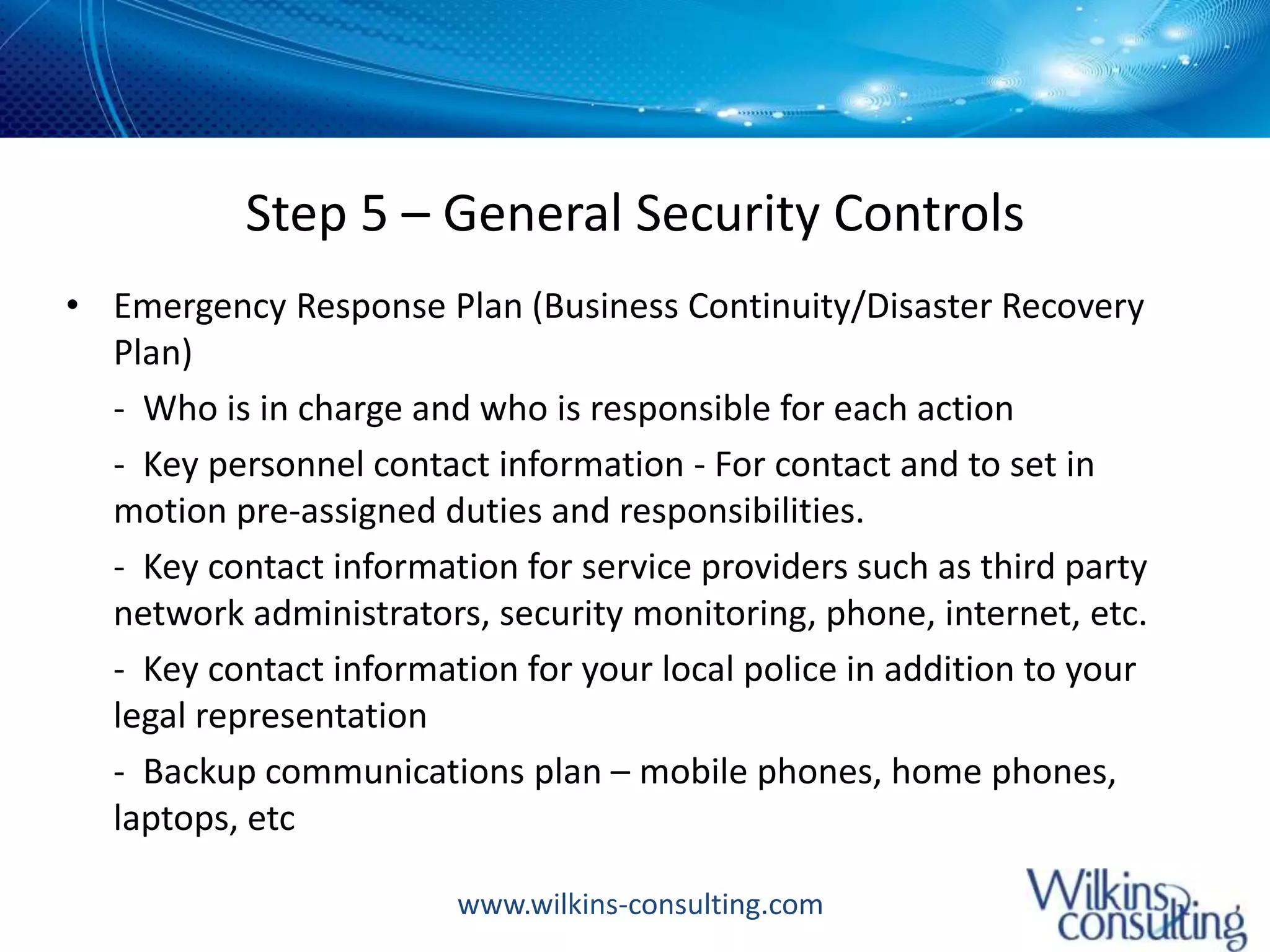 Step 5 – General Security ControlsEmergency Response Plan (Business Continuity/Disaster Recovery Plan)	-  Who is in charge and who is responsible for each action	-  Key personnel contact information - For contact and to set in motion pre-assigned duties and responsibilities. 	-  Key contact information for service providers such as third party network administrators, security monitoring, phone, internet, etc. 	-  Key contact information for your local police in addition to your legal representation 	-  Backup communications plan – mobile phones, home phones, laptops, etc