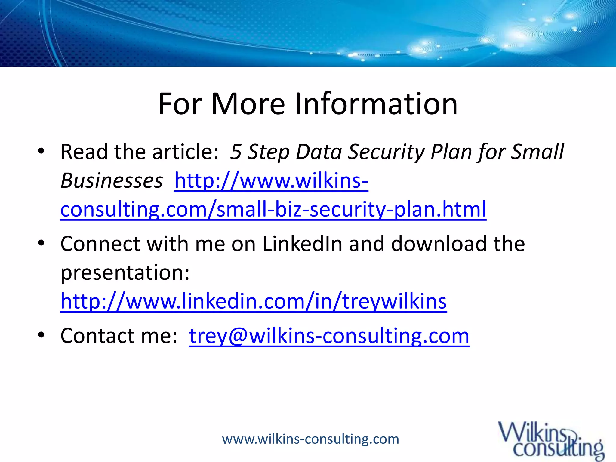 For More InformationRead the article:  5 Step Data Security Plan for Small Businesses  http://www.wilkins-consulting.com/small-biz-security-plan.htmlConnect with me on LinkedIn and download the presentation:  http://www.linkedin.com/in/treywilkinsContact me:  trey@wilkins-consulting.com