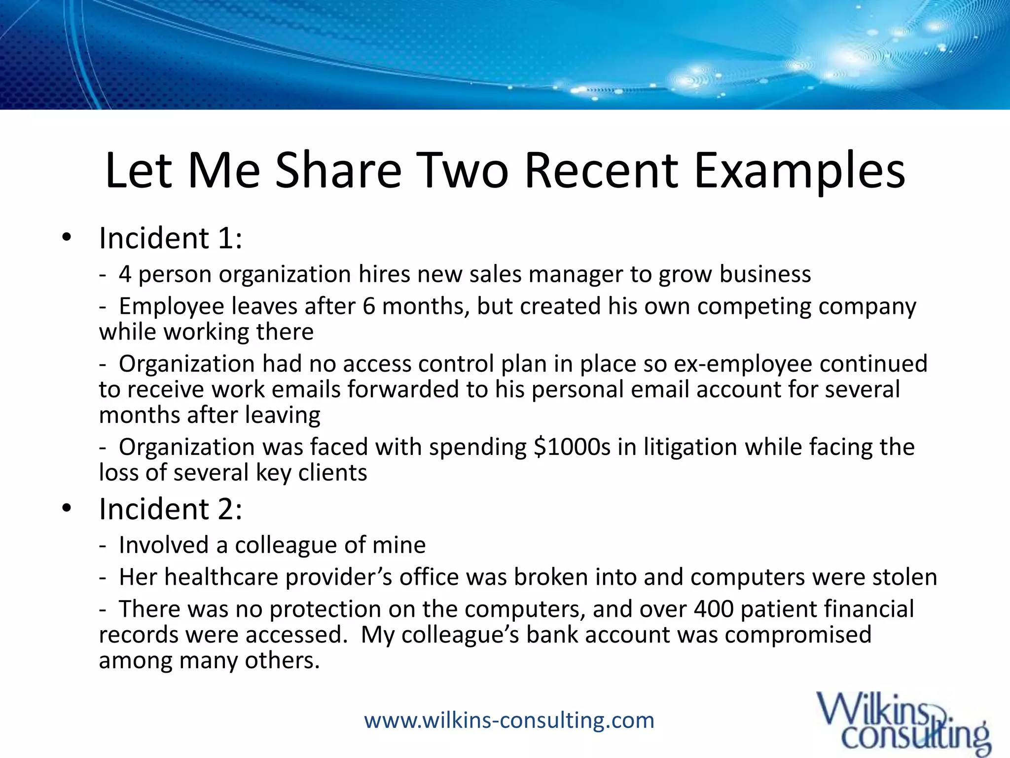 Let Me Share Two Recent ExamplesIncident 1: -  4 person organization hires new sales manager to grow business	-  Employee leaves after 6 months, but created his own competing company while working there	-  Organization had no access control plan in place so ex-employee continued to receive work emails forwarded to his personal email account for several months after leaving	-  Organization was faced with spending $1000s in litigation while facing the loss of several key clientsIncident 2:-  Involved a colleague of mine	-  Her healthcare provider’s office was broken into and computers were stolen	-  There was no protection on the computers, and over 400 patient financial records were accessed.  My colleague’s bank account was compromised among many others.