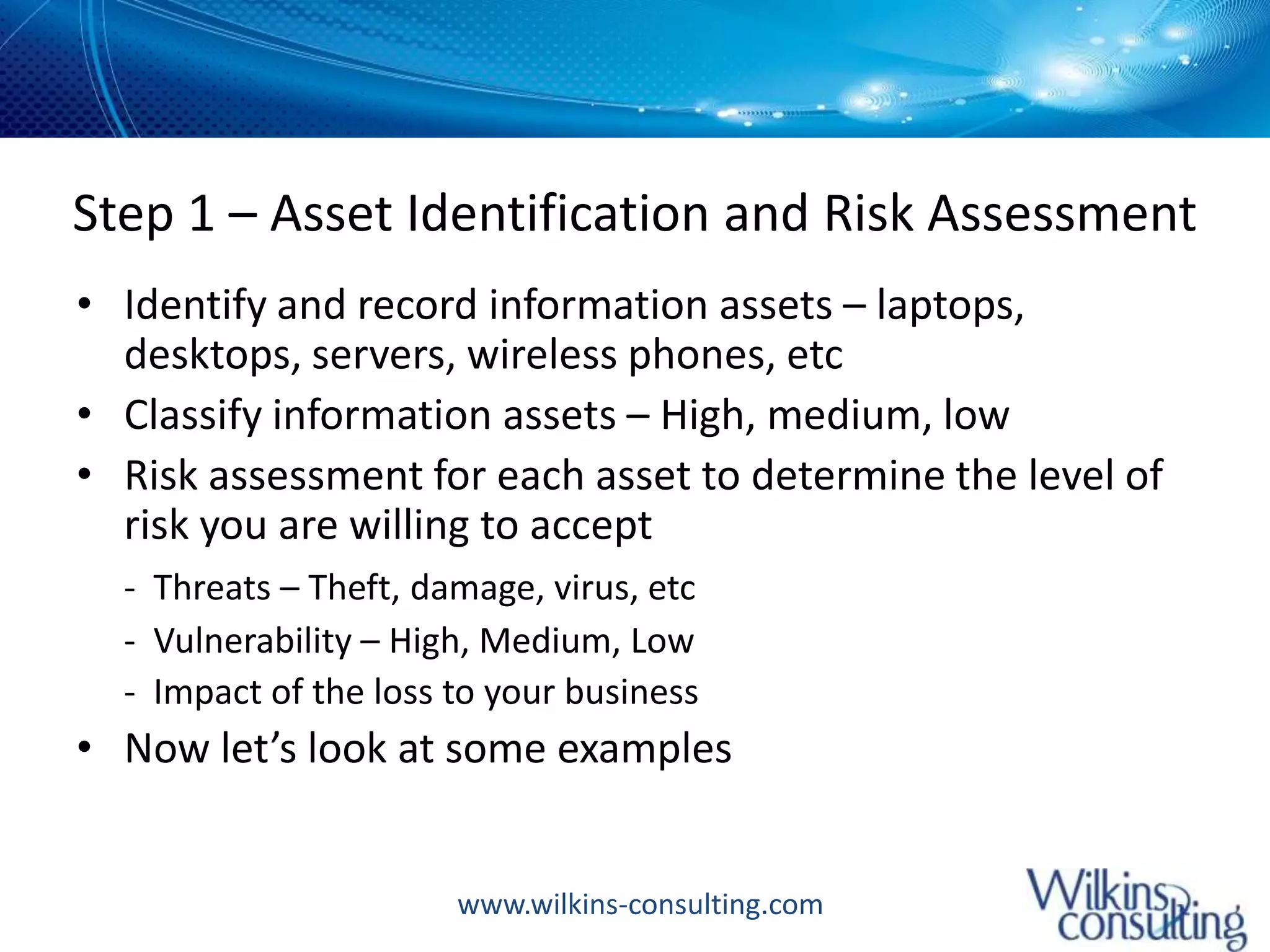 Step 1 – Asset Identification and Risk AssessmentIdentify and record information assets – laptops, desktops, servers, wireless phones, etcClassify information assets – High, medium, lowRisk assessment for each asset to determine the level of risk you are willing to accept-  Threats – Theft, damage, virus, etc	-  Vulnerability – High, Medium, Low	-  Impact of the loss to your businessNow let’s look at some examples