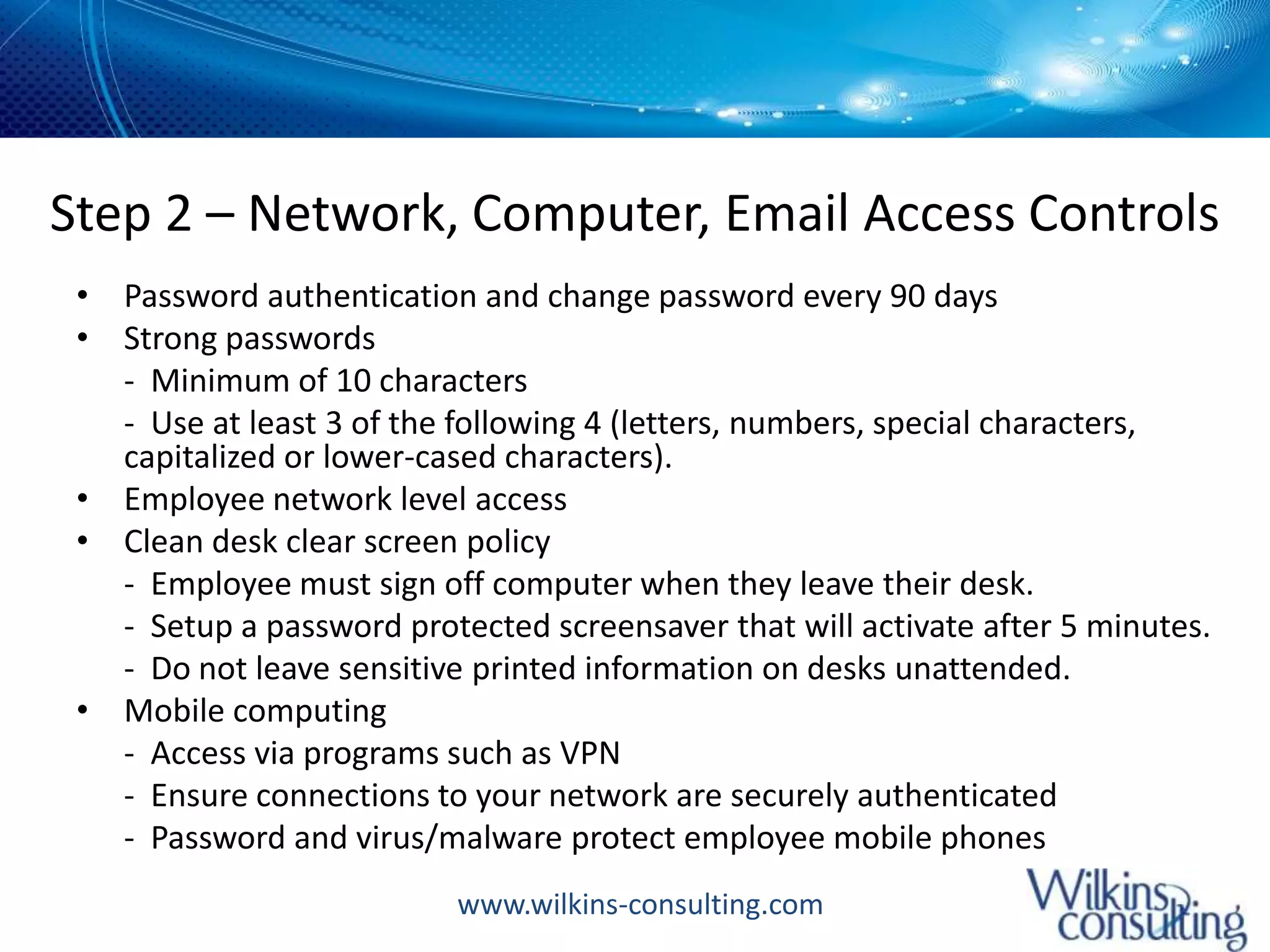 Step 2 – Network, Computer, Email Access ControlsPassword authentication and change password every 90 daysStrong passwords 	-  Minimum of 10 characters	-  Use at least 3 of the following 4 (letters, numbers, special characters, capitalized or lower-cased characters). Employee network level accessClean desk clear screen policy 	-  Employee must sign off computer when they leave their desk.  	-  Setup a password protected screensaver that will activate after 5 minutes.  	-  Do not leave sensitive printed information on desks unattended. Mobile computing 	-  Access via programs such as VPN	-  Ensure connections to your network are securely authenticated	-  Password and virus/malware protect employee mobile phones