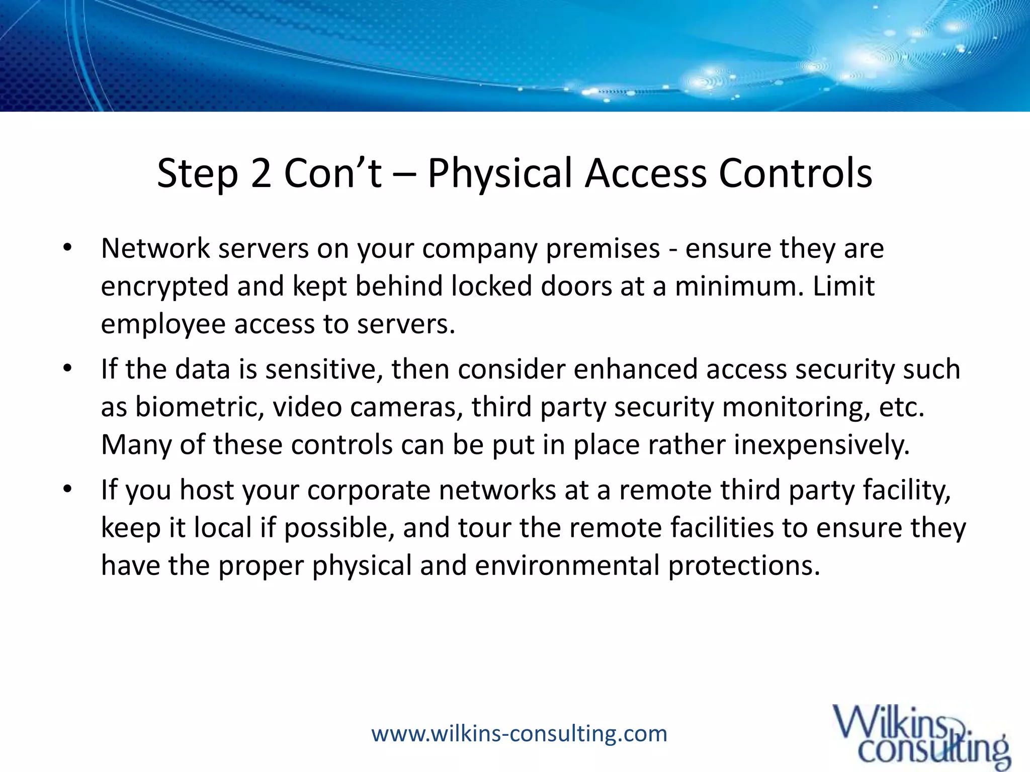 Step 2 Con’t – Physical Access ControlsNetwork servers on your company premises - ensure they are encrypted and kept behind locked doors at a minimum. Limit employee access to servers. If the data is sensitive, then consider enhanced access security such as biometric, video cameras, third party security monitoring, etc. Many of these controls can be put in place rather inexpensively. If you host your corporate networks at a remote third party facility, keep it local if possible, and tour the remote facilities to ensure they have the proper physical and environmental protections. 