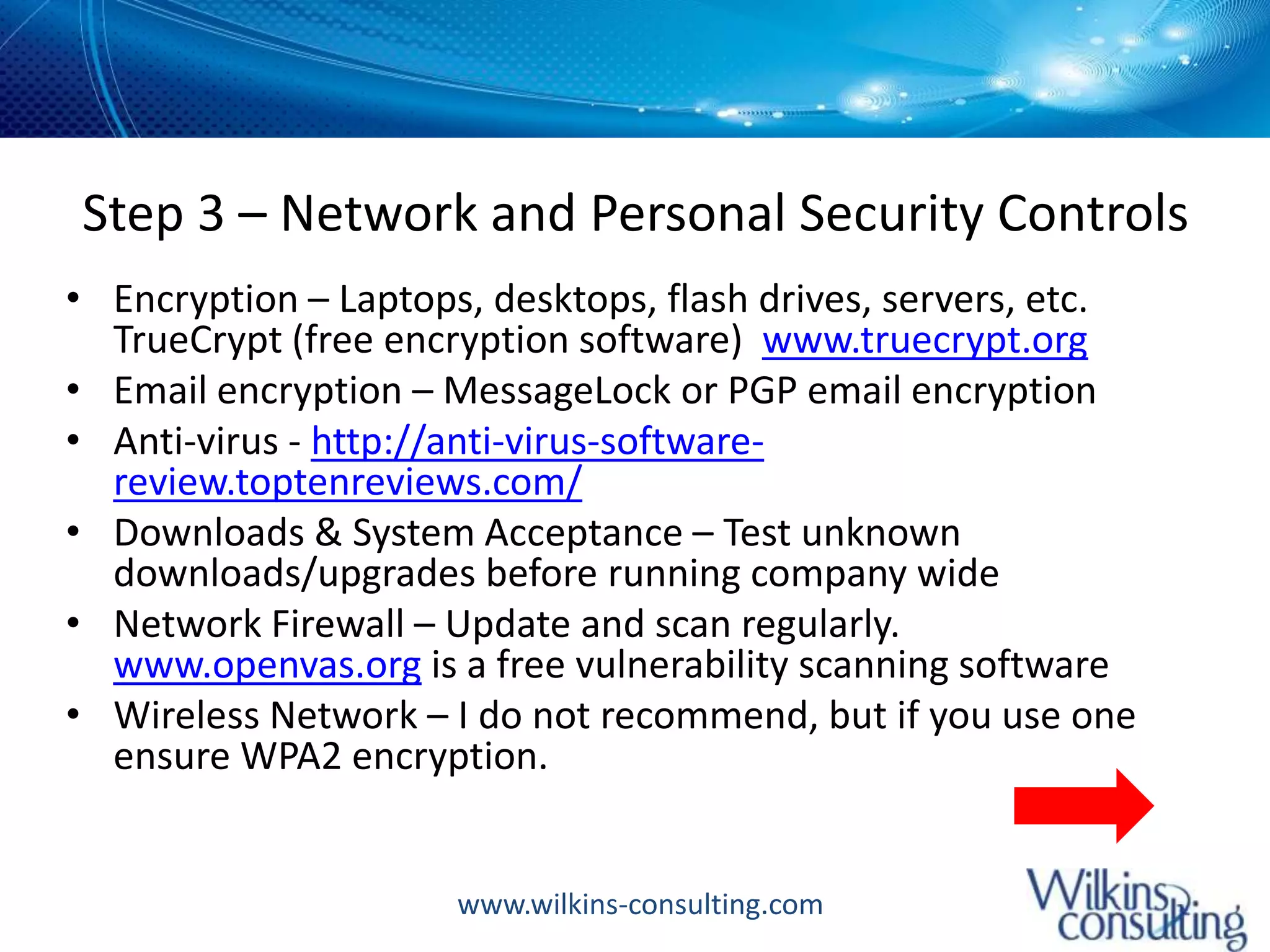 Step 3 – Network and Personal Security ControlsEncryption – Laptops, desktops, flash drives, servers, etc.  TrueCrypt (free encryption software)  www.truecrypt.orgEmail encryption – MessageLock or PGP email encryptionAnti-virus - http://anti-virus-software-review.toptenreviews.com/Downloads & System Acceptance – Test unknown downloads/upgrades before running company wideNetwork Firewall – Update and scan regularly.  www.openvas.org is a free vulnerability scanning softwareWireless Network – I do not recommend, but if you use one ensure WPA2 encryption.