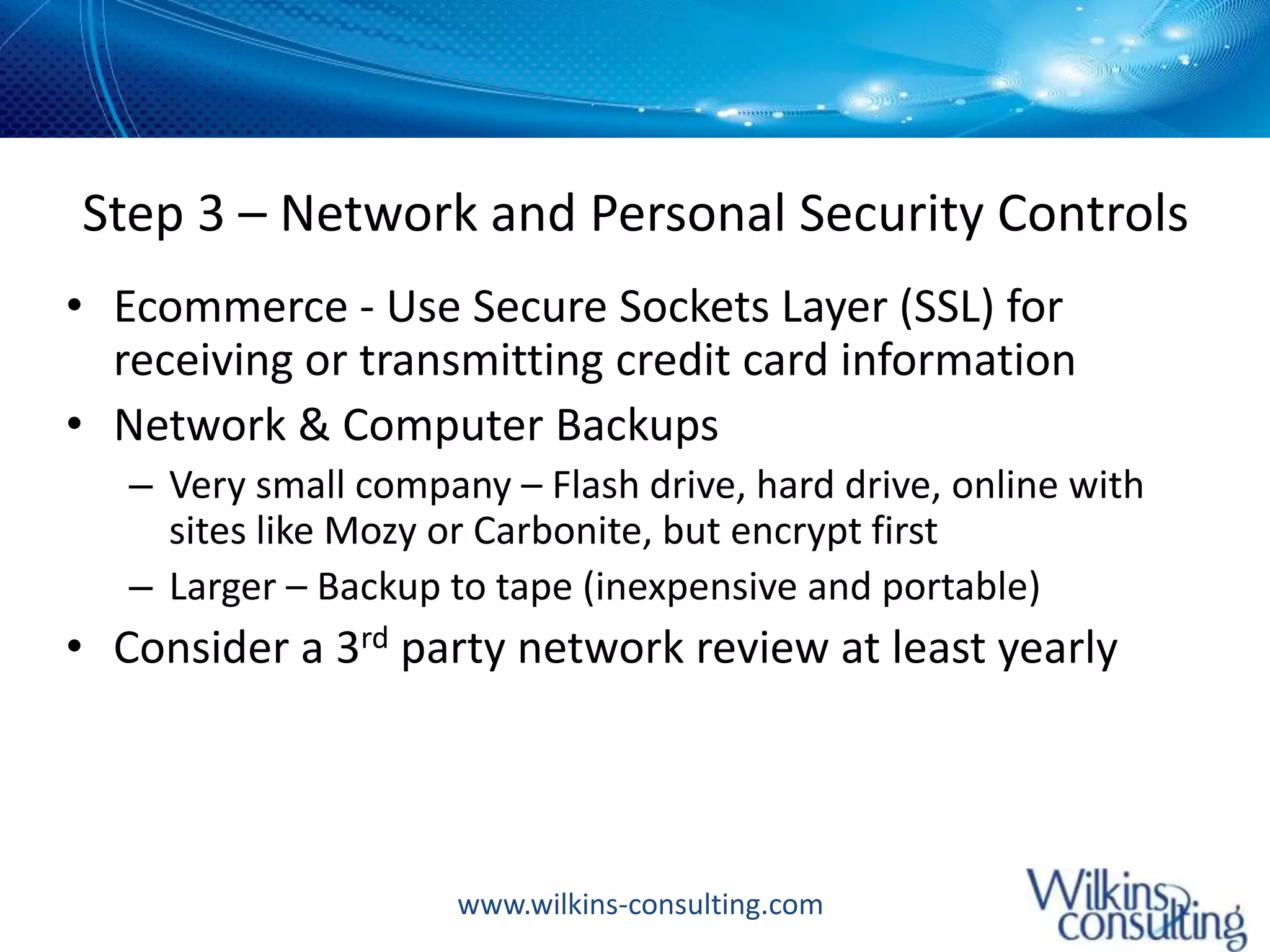 Step 3 – Network and Personal Security ControlsEcommerce - Use Secure Sockets Layer (SSL) for receiving or transmitting credit card informationNetwork & Computer Backups Very small company – Flash drive, hard drive, online with sites like Mozy or Carbonite, but encrypt firstLarger – Backup to tape (inexpensive and portable)Consider a 3rd party network review at least yearly 