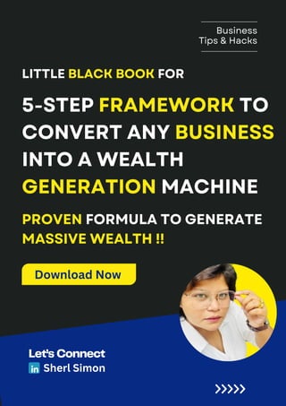 PREPARED FOR :
Busine
LICERIA & CO.
5-STEP FRAMEWORK TO
CONVERT ANY BUSINESS
INTO A WEALTH
GENERATION MACHINE
LITTLE BLACK BOOK FOR
Business
Tips & Hacks
Let’s Connect
Sherl Simon
PROVEN FORMULA TO GENERATE
MASSIVE WEALTH !!
Download Now
 
