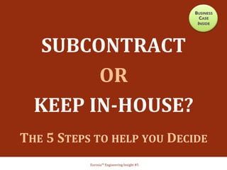 SUBCONTRACT	
  	
  
OR	
  	
  
KEEP	
  IN-­‐HOUSE?	
  
	
  
THE	
  5	
  STEPS	
  TO	
  HELP	
  YOU	
  DECIDE	
  	
  	
  
Eurosia™	
  Engineering	
  Insight	
  #5	
  
BUSINESS
CASE
INSIDE
 