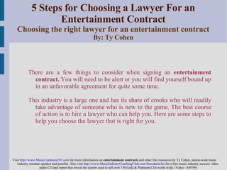 5 Steps for Choosing a Lawyer For an Entertainment Contract Choosing the right lawyer for an entertainment contract By: Ty Cohen ,[object Object],[object Object],[object Object]