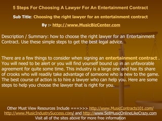 5 Steps For Choosing A Lawyer For An Entertainment Contract   Sub Title :  Choosing the right lawyer for an entertainment contract   By :-  http:// www.MusicBizCenter.com Other Must View Resources Include ===>>>  http://www.MusicContracts101.com/   http:// www.MusicIndustrySuccess.com /  and  http:// www.SellMusicOnlineLikeCrazy.com   Visit all of the sites above for more free information  Description / Summary: how to choose the right lawyer for an Entertainment Contract. Use these simple steps to get the best legal advice. There are a few things to consider when signing an  entertainment contract   . You will need to be alert or you will find yourself bound up in an unfavorable agreement for quite some time. This industry is a large one and has its share of crooks who will readily take advantage of someone who is new to the game. The best course of action is to hire a lawyer who can help you. Here are some steps to help you choose the lawyer that is right for you.  