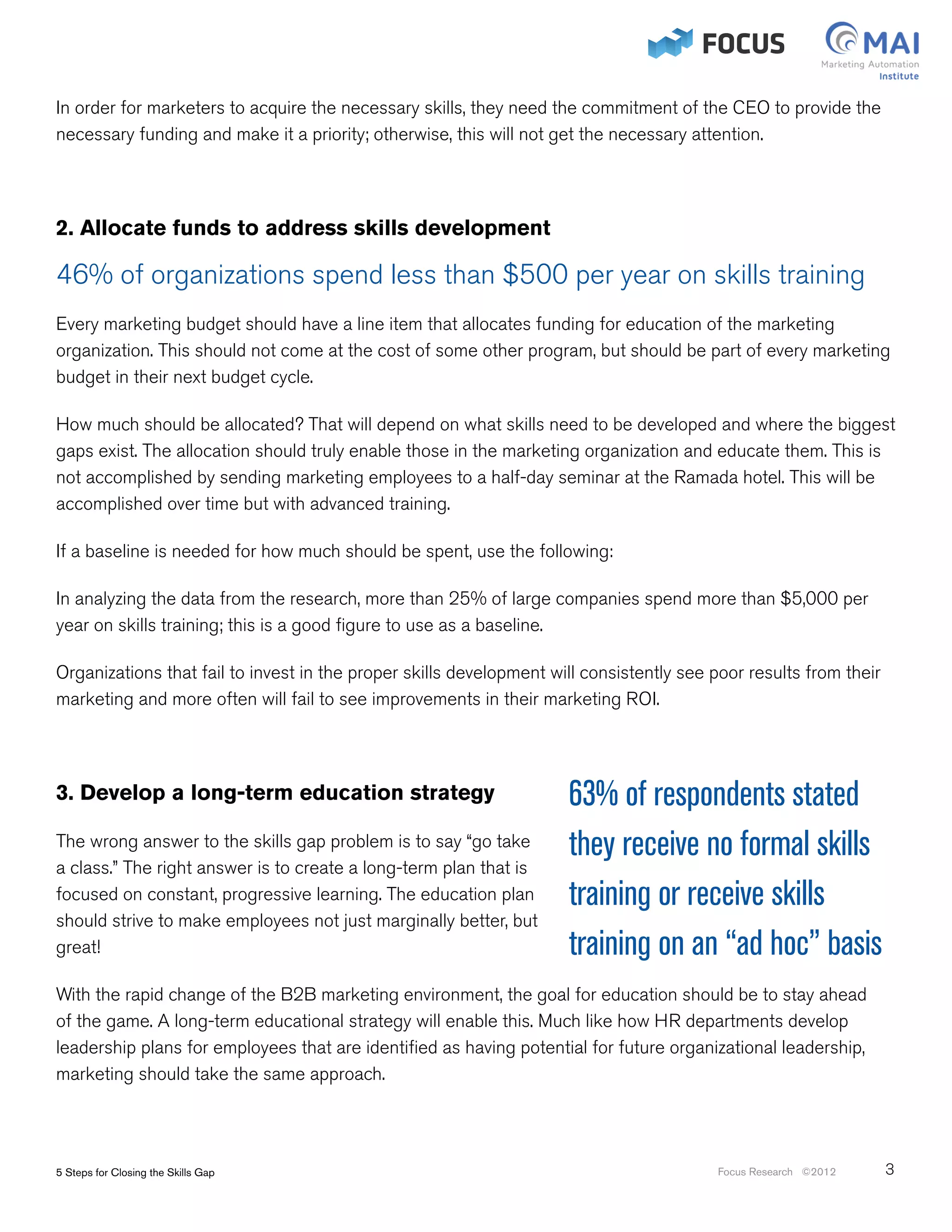 In order for marketers to acquire the necessary skills, they need the commitment of the CEO to provide the
necessary funding and make it a priority; otherwise, this will not get the necessary attention.




2. Allocate funds to address skills development

46% of organizations spend less than $500 per year on skills training
Every marketing budget should have a line item that allocates funding for education of the marketing
organization. This should not come at the cost of some other program, but should be part of every marketing
budget in their next budget cycle.

How much should be allocated? That will depend on what skills need to be developed and where the biggest
gaps exist. The allocation should truly enable those in the marketing organization and educate them. This is
not accomplished by sending marketing employees to a half-day seminar at the Ramada hotel. This will be
accomplished over time but with advanced training.

If a baseline is needed for how much should be spent, use the following:

In analyzing the data from the research, more than 25% of large companies spend more than $5,000 per
year on skills training; this is a good figure to use as a baseline.

Organizations that fail to invest in the proper skills development will consistently see poor results from their
marketing and more often will fail to see improvements in their marketing ROI.




3. Develop a long-term education strategy                            63% of respondents stated
The wrong answer to the skills gap problem is to say “go take        they receive no formal skills
a class.” The right answer is to create a long-term plan that is
focused on constant, progressive learning. The education plan        training or receive skills
should strive to make employees not just marginally better, but
great!                                                               training on an “ad hoc” basis
With the rapid change of the B2B marketing environment, the goal for education should be to stay ahead
of the game. A long-term educational strategy will enable this. Much like how HR departments develop
leadership plans for employees that are identified as having potential for future organizational leadership,
marketing should take the same approach.




5 Steps for Closing the Skills Gap                                                       Focus Research ©2012      3
 