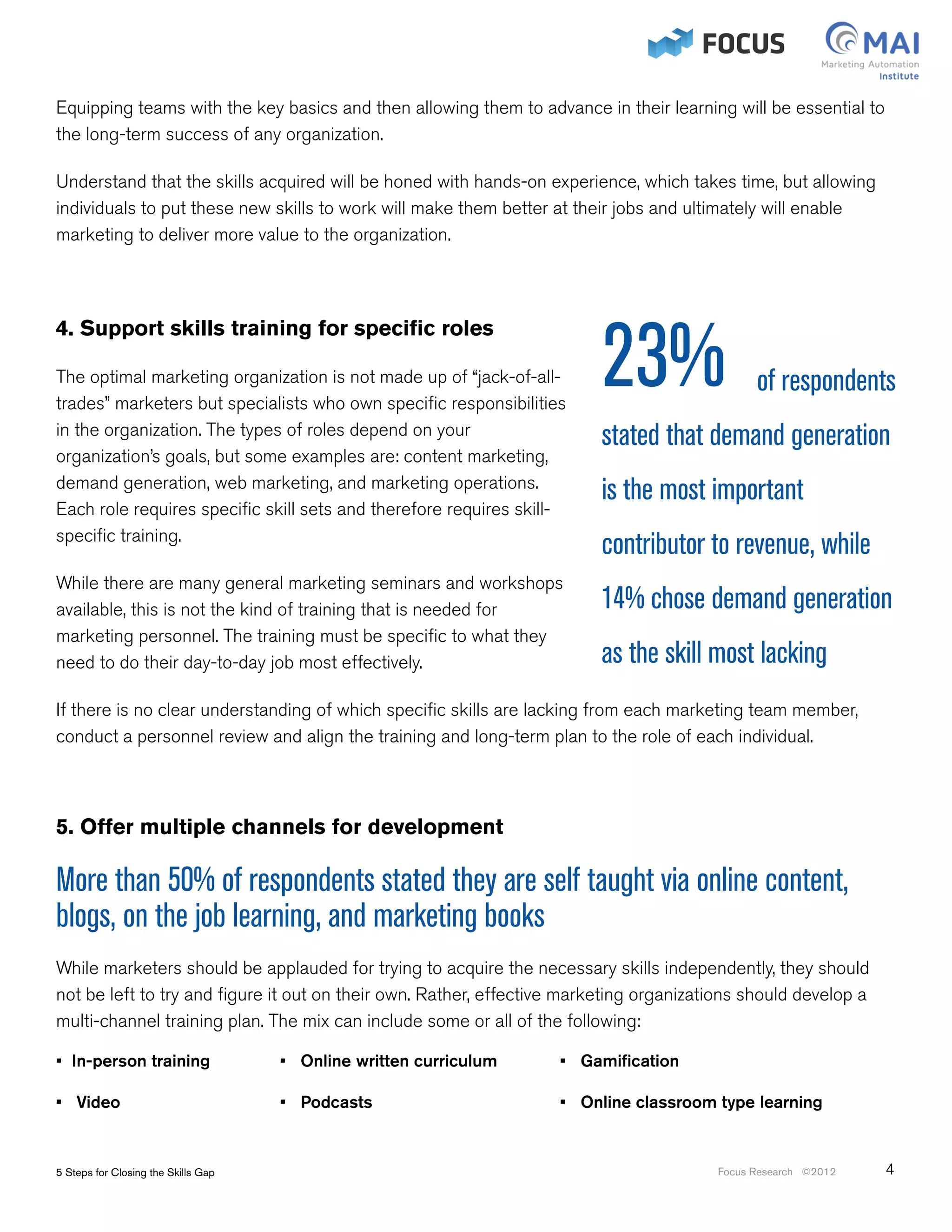 Equipping teams with the key basics and then allowing them to advance in their learning will be essential to
the long-term success of any organization.

Understand that the skills acquired will be honed with hands-on experience, which takes time, but allowing
individuals to put these new skills to work will make them better at their jobs and ultimately will enable
marketing to deliver more value to the organization.




                                                                              23%
4. Support skills training for specific roles

The optimal marketing organization is not made up of “jack-of-all-                                of respondents
trades” marketers but specialists who own specific responsibilities
in the organization. The types of roles depend on your                        stated that demand generation
organization’s goals, but some examples are: content marketing,
demand generation, web marketing, and marketing operations.
                                                                              is the most important
Each role requires specific skill sets and therefore requires skill-
specific training.
                                                                              contributor to revenue, while
While there are many general marketing seminars and workshops
available, this is not the kind of training that is needed for                14% chose demand generation
marketing personnel. The training must be specific to what they
need to do their day-to-day job most effectively.                             as the skill most lacking
If there is no clear understanding of which specific skills are lacking from each marketing team member,
conduct a personnel review and align the training and long-term plan to the role of each individual.



5. Offer multiple channels for development

More than 50% of respondents stated they are self taught via online content,
blogs, on the job learning, and marketing books
While marketers should be applauded for trying to acquire the necessary skills independently, they should
not be left to try and figure it out on their own. Rather, effective marketing organizations should develop a
multi-channel training plan. The mix can include some or all of the following:

• In-person training		                   • Online written curriculum		   • Gamification

• Video		                            	   • Podcasts				                  • Online classroom type learning


5 Steps for Closing the Skills Gap                                                          Focus Research ©2012   4
 