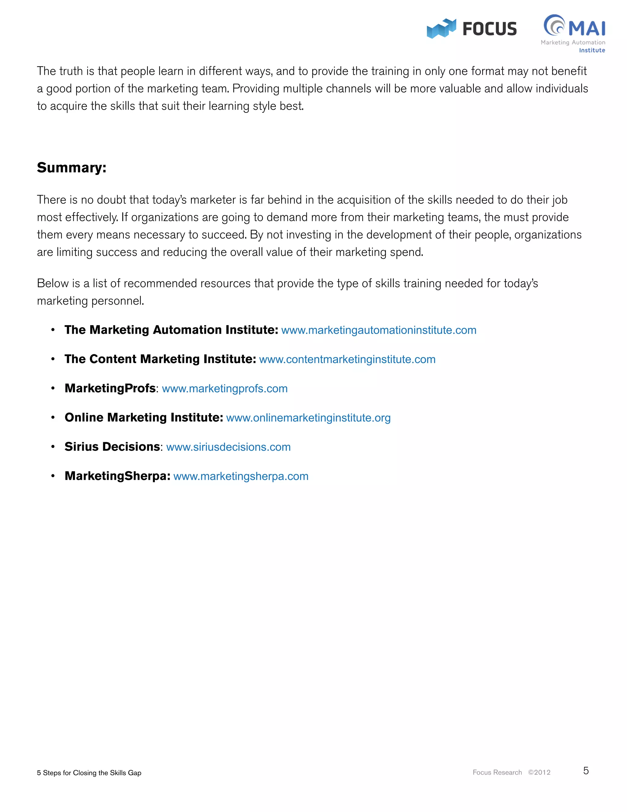 The truth is that people learn in different ways, and to provide the training in only one format may not benefit
a good portion of the marketing team. Providing multiple channels will be more valuable and allow individuals
to acquire the skills that suit their learning style best.




Summary:

There is no doubt that today’s marketer is far behind in the acquisition of the skills needed to do their job
most effectively. If organizations are going to demand more from their marketing teams, the must provide
them every means necessary to succeed. By not investing in the development of their people, organizations
are limiting success and reducing the overall value of their marketing spend.

Below is a list of recommended resources that provide the type of skills training needed for today’s
marketing personnel.

    •	 The Marketing Automation Institute: www.marketingautomationinstitute.com

    •	 The Content Marketing Institute: www.contentmarketinginstitute.com

    •	 MarketingProfs: www.marketingprofs.com

    •	 Online Marketing Institute: www.onlinemarketinginstitute.org

    •	 Sirius Decisions: www.siriusdecisions.com

    •	 MarketingSherpa: www.marketingsherpa.com




5 Steps for Closing the Skills Gap                                                      Focus Research ©2012    5
 