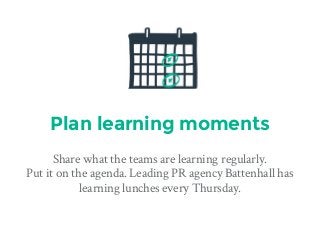 Plan learning moments
Share what the teams are learning regularly. 
Put it on the agenda. Leading PR agency Battenhall has
learning lunches every Thursday.
 