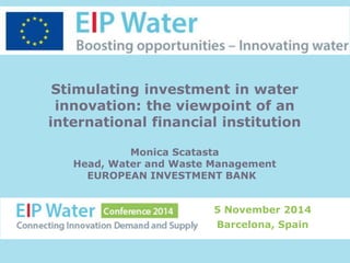 Stimulating investment in water 
innovation: the viewpoint of an 
international financial institution 
Monica Scatasta 
Head, Water and Waste Management 
EUROPEAN INVESTMENT BANK 
5 November 2014 
Barcelona, Spain 
 