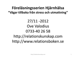 Föreläsningsserien Hjärnhälsa
”Vägar tillbaka från stress och utmattning”

           27/11 -2012
           Ove Valodius
          0733-40 26 58
   http://relationskunskap.com
  http://www.relationsboken.se

                http://relationskunskap.com   1
 
