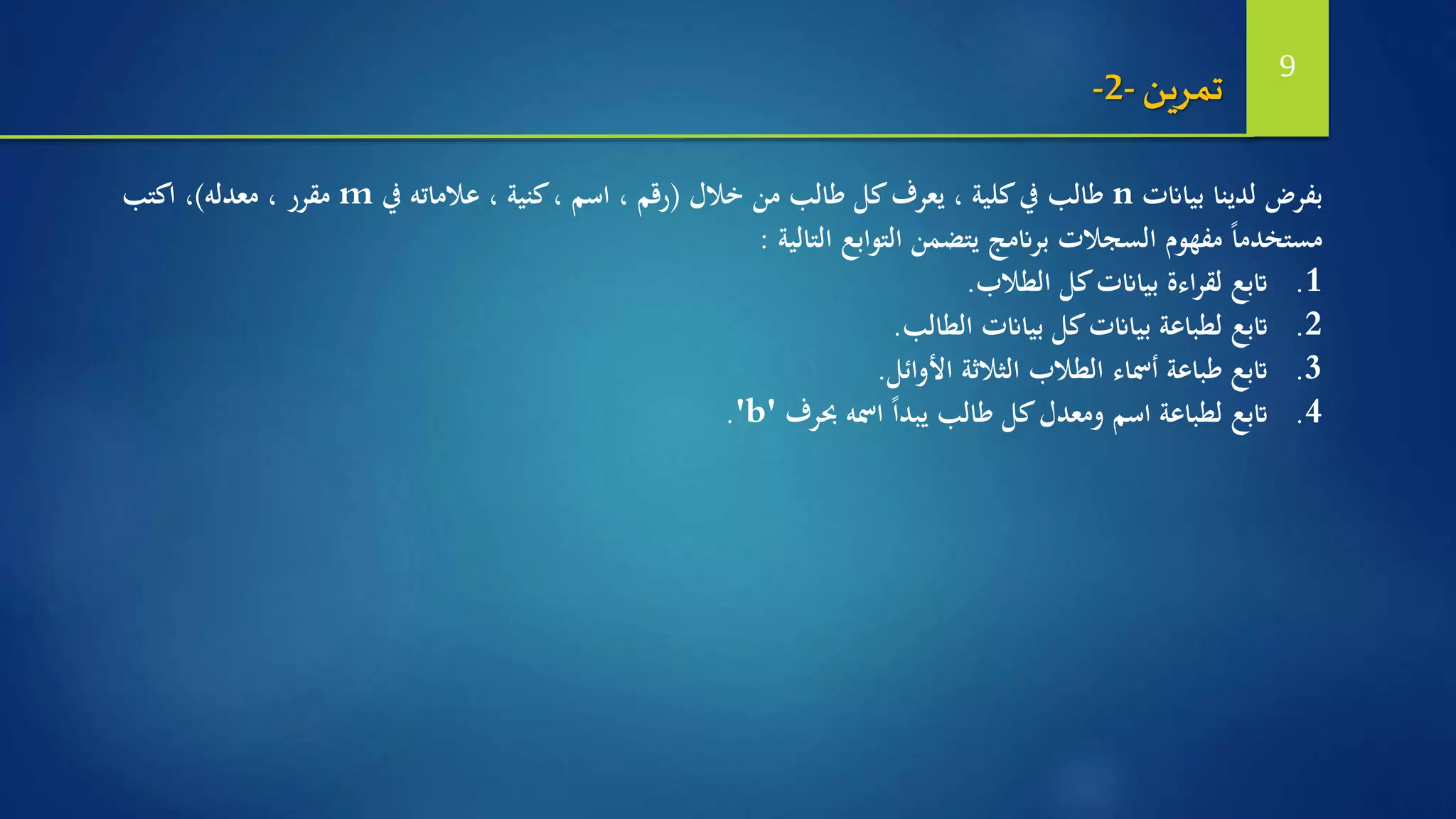 ‫بياانت‬ ‫لدينا‬ ‫بفرض‬n‫خالل‬ ‫من‬ ‫طالب‬ ‫كل‬‫يعرف‬ ، ‫كلية‬‫يف‬ ‫طالب‬(‫يف‬ ‫عالماته‬ ، ‫كنية‬، ‫اسم‬ ، ‫رقم‬m‫معدله‬ ، ‫مقرر‬)‫اكتب‬ ،
‫التالية‬ ‫التوابع‬ ‫يتضمن‬ ‫برانمج‬ ‫السجالت‬ ‫مفهوم‬ ً‫ا‬‫مستخدم‬:
.1‫الطالب‬ ‫كل‬‫بياانت‬ ‫اءة‬‫ر‬‫لق‬ ‫اتبع‬.
.2‫اتبع‬‫الطالب‬ ‫بياانت‬ ‫كل‬‫بياانت‬ ‫لطباعة‬.
.3‫الثالثة‬ ‫الطالب‬ ‫أمساء‬ ‫طباعة‬ ‫اتبع‬‫األوائل‬.
.4‫حبرف‬ ‫امسه‬ ً‫ا‬‫يبد‬ ‫طالب‬ ‫كل‬‫ومعدل‬ ‫اسم‬ ‫لطباعة‬ ‫اتبع‬'b'.
‫تمرين‬-2- 9
 