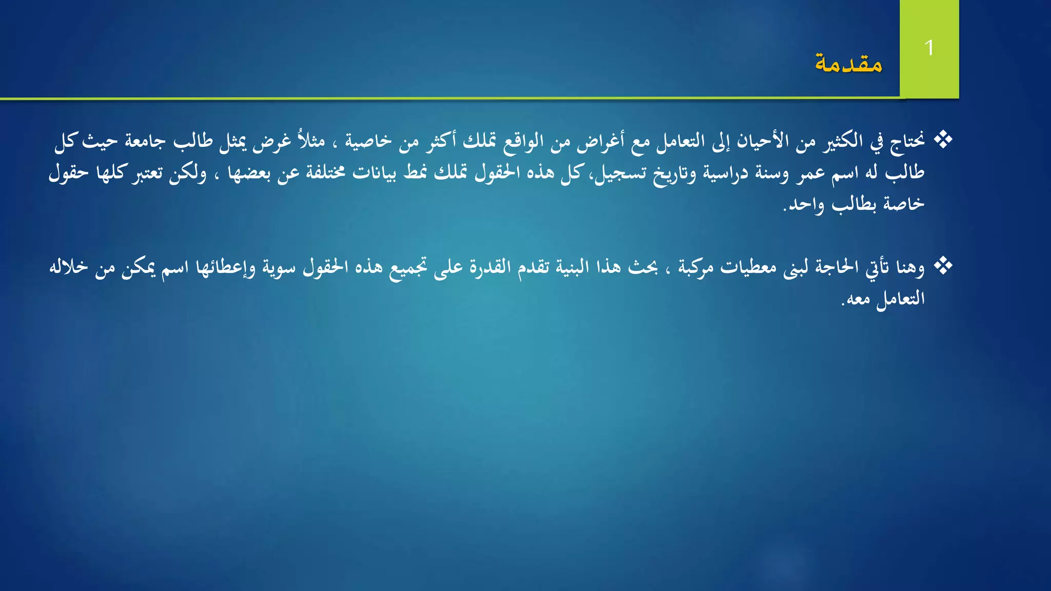 ‫ط‬ ‫ميثل‬ ‫غرض‬ ُ‫ال‬‫مث‬ ، ‫خاصية‬ ‫من‬ ‫أكثر‬ ‫متلك‬ ‫الواقع‬ ‫من‬ ‫اض‬‫ر‬‫أغ‬ ‫مع‬ ‫التعامل‬ ‫إىل‬ ‫األحيان‬ ‫من‬ ‫الكثري‬ ‫يف‬ ‫حنتاج‬‫كل‬‫حيث‬ ‫جامعة‬ ‫الب‬
‫و‬ ، ‫بعضها‬ ‫عن‬ ‫خمتلفة‬ ‫بياانت‬ ‫منط‬ ‫متلك‬ ‫احلقول‬ ‫هذه‬ ‫كل‬،‫تسجيل‬ ‫يخ‬‫ر‬‫وات‬ ‫اسية‬‫ر‬‫د‬ ‫وسنة‬ ‫عمر‬ ‫اسم‬ ‫له‬ ‫طالب‬‫حقول‬ ‫كلها‬‫تعترب‬ ‫لكن‬
‫واحد‬ ‫بطالب‬ ‫خاصة‬.
‫وإع‬ ‫سوية‬ ‫احلقول‬ ‫هذه‬ ‫جتميع‬ ‫على‬ ‫القدرة‬ ‫تقدم‬ ‫البنية‬ ‫هذا‬ ‫حبث‬ ، ‫كبة‬‫مر‬ ‫معطيات‬ ‫لبىن‬ ‫احلاجة‬ ‫أتيت‬ ‫وهنا‬‫خالله‬ ‫من‬ ‫ميكن‬ ‫اسم‬ ‫طائها‬
‫معه‬ ‫التعامل‬.
‫مقدمة‬ 1
 