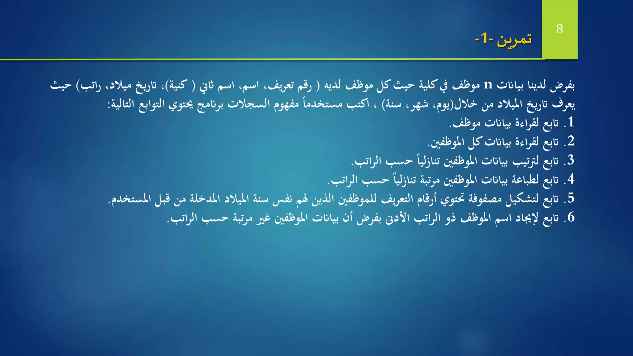 ‫بياانت‬ ‫لدينا‬ ‫بفرض‬n‫لديه‬ ‫موظف‬ ‫كل‬‫حيث‬ ‫كلية‬‫يف‬ ‫موظف‬(،‫يف‬‫ر‬‫تع‬ ‫رقم‬‫اثين‬ ‫اسم‬ ،‫اسم‬(‫كنية‬)،‫ات‬‫ر‬ ،‫ميالد‬ ‫يخ‬‫ر‬‫ات‬‫ب‬)‫حيث‬
‫خالل‬ ‫من‬ ‫امليالد‬ ‫يخ‬‫ر‬‫ات‬ ‫يعرف‬(‫سنة‬ ،‫شهر‬ ،‫يوم‬)‫ال‬ ‫التوابع‬ ‫حيتوي‬ ‫برانمج‬ ‫السجالت‬ ‫مفهوم‬ ً‫ا‬‫مستخدم‬ ‫اكتب‬ ،‫تالية‬:
1.‫اتبع‬‫بياانت‬ ‫اءة‬‫ر‬‫لق‬‫موظف‬.
2.‫اتبع‬‫كل‬‫بياانت‬ ‫اءة‬‫ر‬‫لق‬‫املوظفني‬.
3.‫اتبع‬‫اتب‬‫ر‬‫ال‬ ‫حسب‬ ً‫ا‬‫لي‬‫ز‬‫تنا‬ ‫املوظفني‬ ‫بياانت‬ ‫تيب‬‫رت‬‫ل‬.
4.‫اتبع‬‫حسب‬ ً‫ا‬‫لي‬‫ز‬‫تنا‬ ‫تبة‬‫ر‬‫م‬ ‫املوظفني‬ ‫بياانت‬ ‫لطباعة‬‫اتب‬‫ر‬‫ال‬.
5.‫اتبع‬‫قب‬ ‫من‬ ‫املدخلة‬ ‫امليالد‬ ‫سنة‬ ‫نفس‬ ‫هلم‬ ‫الذين‬ ‫للموظفني‬ ‫يف‬‫ر‬‫التع‬ ‫أرقام‬ ‫حتتوي‬ ‫مصفوفة‬ ‫لتشكيل‬‫املستخدم‬ ‫ل‬.
6.‫اتبع‬‫اتب‬‫ر‬‫ال‬ ‫حسب‬ ‫تبة‬‫ر‬‫م‬ ‫غري‬ ‫املوظفني‬ ‫بياانت‬ ‫أن‬ ‫بفرض‬ ‫األدىن‬ ‫اتب‬‫ر‬‫ال‬ ‫ذو‬ ‫املوظف‬ ‫اسم‬ ‫إلجياد‬.
‫تمرين‬-1- 8
 