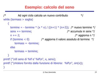 Esempio: calcolo del seno /*  Ad ogni ciclo calcola un nuovo contributo  */ while (termass > soglia) { termine = - termine * (x * x) / ((n+1) * (n+2));  /* nuovo termine */ senx += termine;  /* accumula in senx */ n += 2;  /* aggiorna n */ if (termine < 0)  /* aggiorna il valore assoluto di termine  */ termass = -termine;  else termass = termine; } printf ("\nIl seno di %lf e' %lf\n", x, senx); printf ("\nValore fornito dalla funzione di libreria:  %lf\n", sin(x)); } 