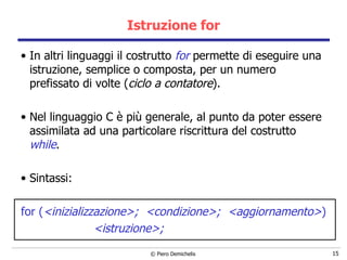 Istruzione for In altri linguaggi il costrutto  for  permette di eseguire una istruzione, semplice o composta, per un numero prefissato di volte ( ciclo a contatore ). Nel linguaggio C è più generale, al punto da poter essere assimilata ad una particolare riscrittura del costrutto  while .  Sintassi: for ( <inizializzazione>;  <condizione>;   < aggiornamento> ) <istruzione>; 