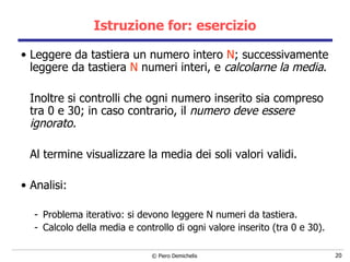 Istruzione for: esercizio Leggere da tastiera un numero intero  N ; successivamente leggere da tastiera  N  numeri interi, e  calcolarne la media .  Inoltre si controlli che ogni numero inserito sia compreso tra 0 e 30; in caso contrario, il  numero deve essere ignorato.  Al termine visualizzare la media dei soli valori validi. Analisi: Problema iterativo: si devono leggere N numeri da tastiera. Calcolo della media e controllo di ogni valore inserito (tra 0 e 30). 