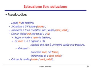 Istruzione for: soluzione Pseudocodice: Legge  N  da tastiera; Inizializza a 0 il totale ( totale ) ; Inizializza a 0 un contatore per i validi ( cont_validi ); Con un indice  ind  che va da 1 a  N : legge un valore  num  da tastiera; Se  num  è < 0 oppure > 30  segnala che non è un valore valido e lo trascura, altrimenti : accumula  num  nel  totale ; incrementa di 1  cont_validi ; Calcola la media ( totale  /  cont_validi ). 