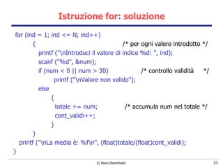 Istruzione for: soluzione for (ind = 1; ind <= N; ind++) {  /* per ogni valore introdotto */ printf ("\nIntroduci il valore di indice %d: ", ind); scanf ("%d", &num);   if (num < 0 || num > 30)  /* controllo validità  */ printf ("\nValore non valido");   else   {   totale += num;  /* accumula num nel totale */   cont_validi++;   } } printf ("\nLa media è: %f\n", (float)totale/(float)cont_validi); } 